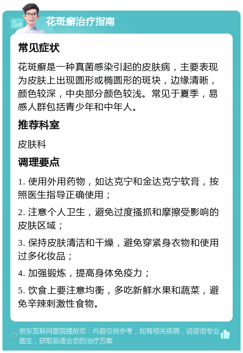 花斑癣治疗指南 常见症状 花斑癣是一种真菌感染引起的皮肤病，主要表现为皮肤上出现圆形或椭圆形的斑块，边缘清晰，颜色较深，中央部分颜色较浅。常见于夏季，易感人群包括青少年和中年人。 推荐科室 皮肤科 调理要点 1. 使用外用药物，如达克宁和金达克宁软膏，按照医生指导正确使用； 2. 注意个人卫生，避免过度搔抓和摩擦受影响的皮肤区域； 3. 保持皮肤清洁和干燥，避免穿紧身衣物和使用过多化妆品； 4. 加强锻炼，提高身体免疫力； 5. 饮食上要注意均衡，多吃新鲜水果和蔬菜，避免辛辣刺激性食物。