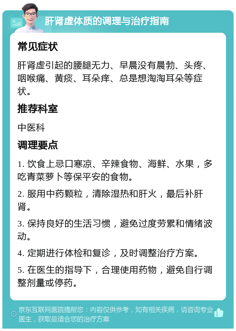 肝肾虚体质的调理与治疗指南 常见症状 肝肾虚引起的腰腿无力、早晨没有晨勃、头疼、咽喉痛、黄痰、耳朵痒、总是想淘淘耳朵等症状。 推荐科室 中医科 调理要点 1. 饮食上忌口寒凉、辛辣食物、海鲜、水果，多吃青菜萝卜等保平安的食物。 2. 服用中药颗粒，清除湿热和肝火，最后补肝肾。 3. 保持良好的生活习惯，避免过度劳累和情绪波动。 4. 定期进行体检和复诊，及时调整治疗方案。 5. 在医生的指导下，合理使用药物，避免自行调整剂量或停药。