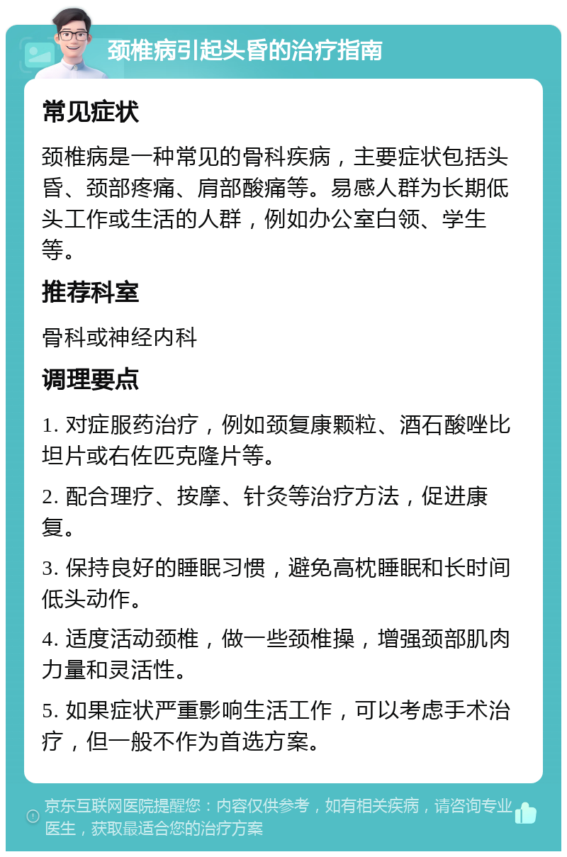 颈椎病引起头昏的治疗指南 常见症状 颈椎病是一种常见的骨科疾病，主要症状包括头昏、颈部疼痛、肩部酸痛等。易感人群为长期低头工作或生活的人群，例如办公室白领、学生等。 推荐科室 骨科或神经内科 调理要点 1. 对症服药治疗，例如颈复康颗粒、酒石酸唑比坦片或右佐匹克隆片等。 2. 配合理疗、按摩、针灸等治疗方法，促进康复。 3. 保持良好的睡眠习惯，避免高枕睡眠和长时间低头动作。 4. 适度活动颈椎，做一些颈椎操，增强颈部肌肉力量和灵活性。 5. 如果症状严重影响生活工作，可以考虑手术治疗，但一般不作为首选方案。