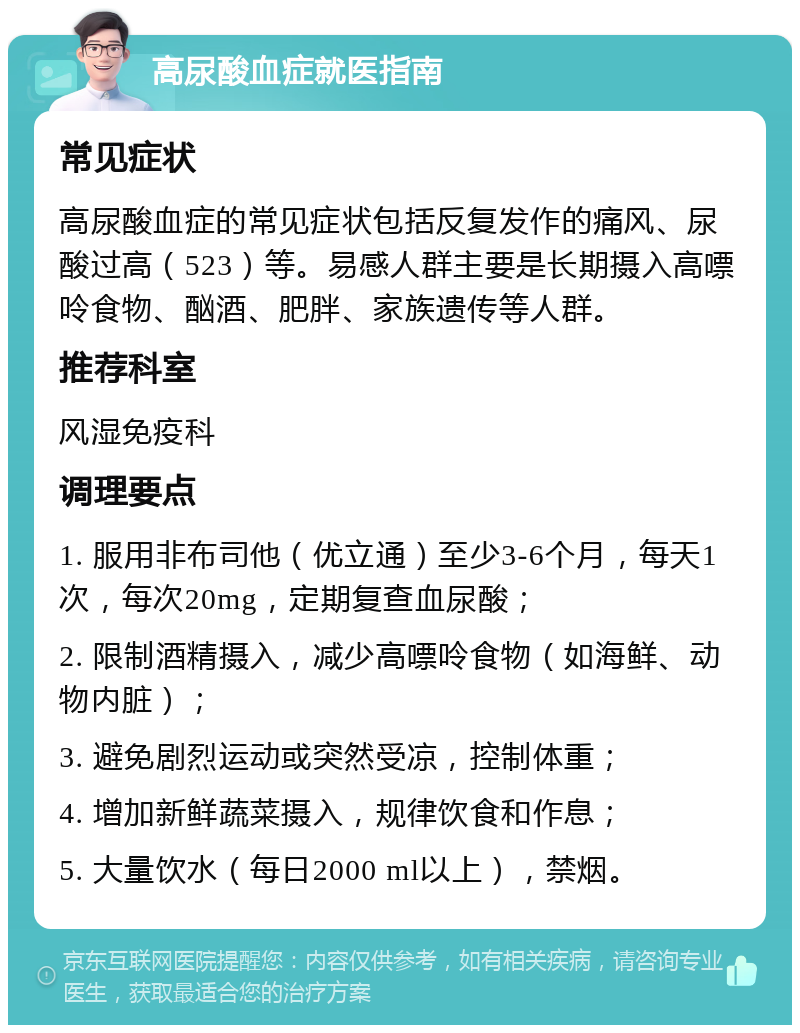 高尿酸血症就医指南 常见症状 高尿酸血症的常见症状包括反复发作的痛风、尿酸过高（523）等。易感人群主要是长期摄入高嘌呤食物、酗酒、肥胖、家族遗传等人群。 推荐科室 风湿免疫科 调理要点 1. 服用非布司他（优立通）至少3-6个月，每天1次，每次20mg，定期复查血尿酸； 2. 限制酒精摄入，减少高嘌呤食物（如海鲜、动物内脏）； 3. 避免剧烈运动或突然受凉，控制体重； 4. 增加新鲜蔬菜摄入，规律饮食和作息； 5. 大量饮水（每日2000 ml以上），禁烟。