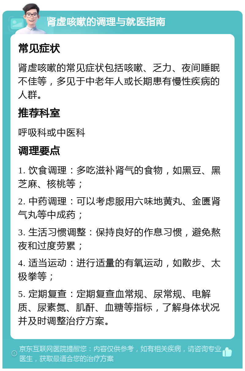 肾虚咳嗽的调理与就医指南 常见症状 肾虚咳嗽的常见症状包括咳嗽、乏力、夜间睡眠不佳等，多见于中老年人或长期患有慢性疾病的人群。 推荐科室 呼吸科或中医科 调理要点 1. 饮食调理：多吃滋补肾气的食物，如黑豆、黑芝麻、核桃等； 2. 中药调理：可以考虑服用六味地黄丸、金匮肾气丸等中成药； 3. 生活习惯调整：保持良好的作息习惯，避免熬夜和过度劳累； 4. 适当运动：进行适量的有氧运动，如散步、太极拳等； 5. 定期复查：定期复查血常规、尿常规、电解质、尿素氮、肌酐、血糖等指标，了解身体状况并及时调整治疗方案。