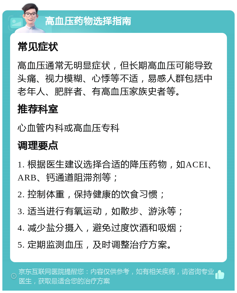 高血压药物选择指南 常见症状 高血压通常无明显症状，但长期高血压可能导致头痛、视力模糊、心悸等不适，易感人群包括中老年人、肥胖者、有高血压家族史者等。 推荐科室 心血管内科或高血压专科 调理要点 1. 根据医生建议选择合适的降压药物，如ACEI、ARB、钙通道阻滞剂等； 2. 控制体重，保持健康的饮食习惯； 3. 适当进行有氧运动，如散步、游泳等； 4. 减少盐分摄入，避免过度饮酒和吸烟； 5. 定期监测血压，及时调整治疗方案。