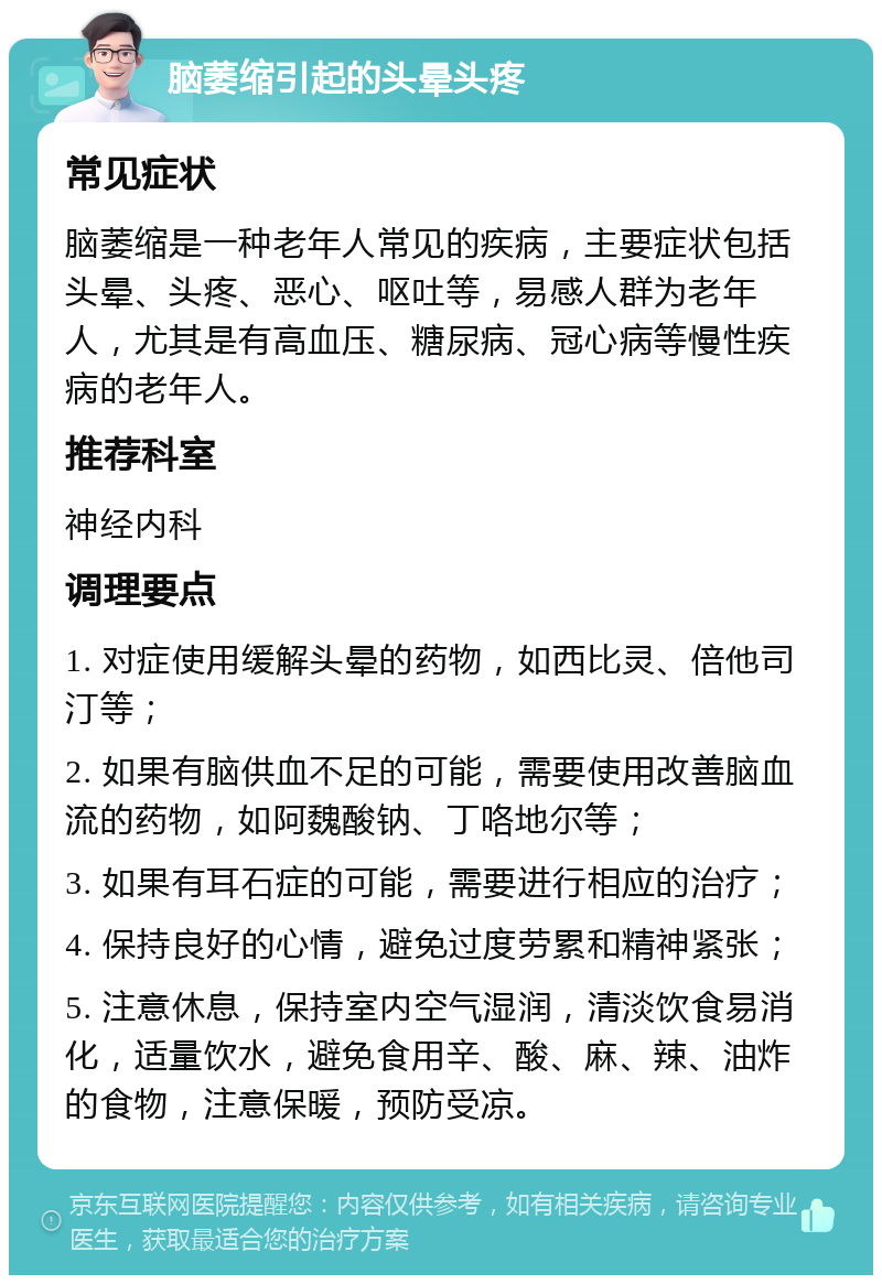 脑萎缩引起的头晕头疼 常见症状 脑萎缩是一种老年人常见的疾病，主要症状包括头晕、头疼、恶心、呕吐等，易感人群为老年人，尤其是有高血压、糖尿病、冠心病等慢性疾病的老年人。 推荐科室 神经内科 调理要点 1. 对症使用缓解头晕的药物，如西比灵、倍他司汀等； 2. 如果有脑供血不足的可能，需要使用改善脑血流的药物，如阿魏酸钠、丁咯地尔等； 3. 如果有耳石症的可能，需要进行相应的治疗； 4. 保持良好的心情，避免过度劳累和精神紧张； 5. 注意休息，保持室内空气湿润，清淡饮食易消化，适量饮水，避免食用辛、酸、麻、辣、油炸的食物，注意保暖，预防受凉。