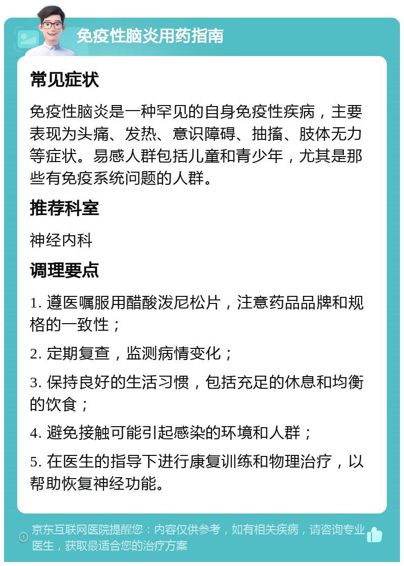 免疫性脑炎用药指南 常见症状 免疫性脑炎是一种罕见的自身免疫性疾病，主要表现为头痛、发热、意识障碍、抽搐、肢体无力等症状。易感人群包括儿童和青少年，尤其是那些有免疫系统问题的人群。 推荐科室 神经内科 调理要点 1. 遵医嘱服用醋酸泼尼松片，注意药品品牌和规格的一致性； 2. 定期复查，监测病情变化； 3. 保持良好的生活习惯，包括充足的休息和均衡的饮食； 4. 避免接触可能引起感染的环境和人群； 5. 在医生的指导下进行康复训练和物理治疗，以帮助恢复神经功能。