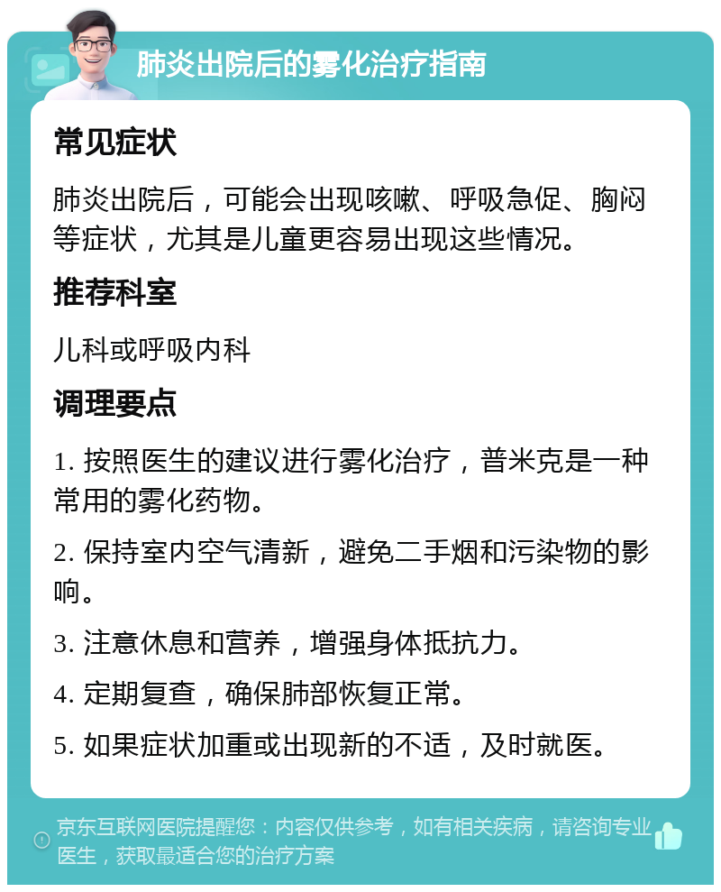 肺炎出院后的雾化治疗指南 常见症状 肺炎出院后，可能会出现咳嗽、呼吸急促、胸闷等症状，尤其是儿童更容易出现这些情况。 推荐科室 儿科或呼吸内科 调理要点 1. 按照医生的建议进行雾化治疗，普米克是一种常用的雾化药物。 2. 保持室内空气清新，避免二手烟和污染物的影响。 3. 注意休息和营养，增强身体抵抗力。 4. 定期复查，确保肺部恢复正常。 5. 如果症状加重或出现新的不适，及时就医。