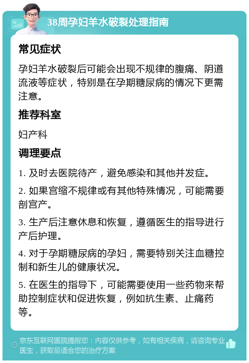 38周孕妇羊水破裂处理指南 常见症状 孕妇羊水破裂后可能会出现不规律的腹痛、阴道流液等症状，特别是在孕期糖尿病的情况下更需注意。 推荐科室 妇产科 调理要点 1. 及时去医院待产，避免感染和其他并发症。 2. 如果宫缩不规律或有其他特殊情况，可能需要剖宫产。 3. 生产后注意休息和恢复，遵循医生的指导进行产后护理。 4. 对于孕期糖尿病的孕妇，需要特别关注血糖控制和新生儿的健康状况。 5. 在医生的指导下，可能需要使用一些药物来帮助控制症状和促进恢复，例如抗生素、止痛药等。