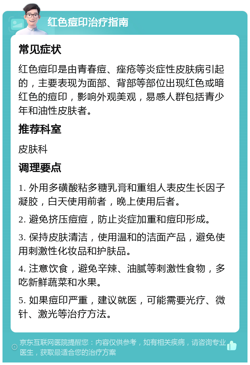 红色痘印治疗指南 常见症状 红色痘印是由青春痘、痤疮等炎症性皮肤病引起的，主要表现为面部、背部等部位出现红色或暗红色的痘印，影响外观美观，易感人群包括青少年和油性皮肤者。 推荐科室 皮肤科 调理要点 1. 外用多磺酸粘多糖乳膏和重组人表皮生长因子凝胶，白天使用前者，晚上使用后者。 2. 避免挤压痘痘，防止炎症加重和痘印形成。 3. 保持皮肤清洁，使用温和的洁面产品，避免使用刺激性化妆品和护肤品。 4. 注意饮食，避免辛辣、油腻等刺激性食物，多吃新鲜蔬菜和水果。 5. 如果痘印严重，建议就医，可能需要光疗、微针、激光等治疗方法。