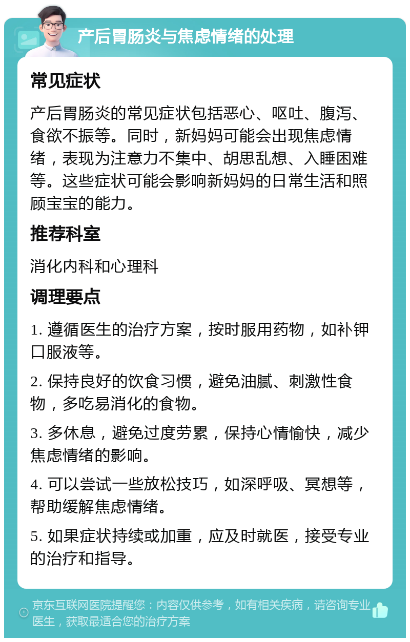 产后胃肠炎与焦虑情绪的处理 常见症状 产后胃肠炎的常见症状包括恶心、呕吐、腹泻、食欲不振等。同时，新妈妈可能会出现焦虑情绪，表现为注意力不集中、胡思乱想、入睡困难等。这些症状可能会影响新妈妈的日常生活和照顾宝宝的能力。 推荐科室 消化内科和心理科 调理要点 1. 遵循医生的治疗方案，按时服用药物，如补钾口服液等。 2. 保持良好的饮食习惯，避免油腻、刺激性食物，多吃易消化的食物。 3. 多休息，避免过度劳累，保持心情愉快，减少焦虑情绪的影响。 4. 可以尝试一些放松技巧，如深呼吸、冥想等，帮助缓解焦虑情绪。 5. 如果症状持续或加重，应及时就医，接受专业的治疗和指导。