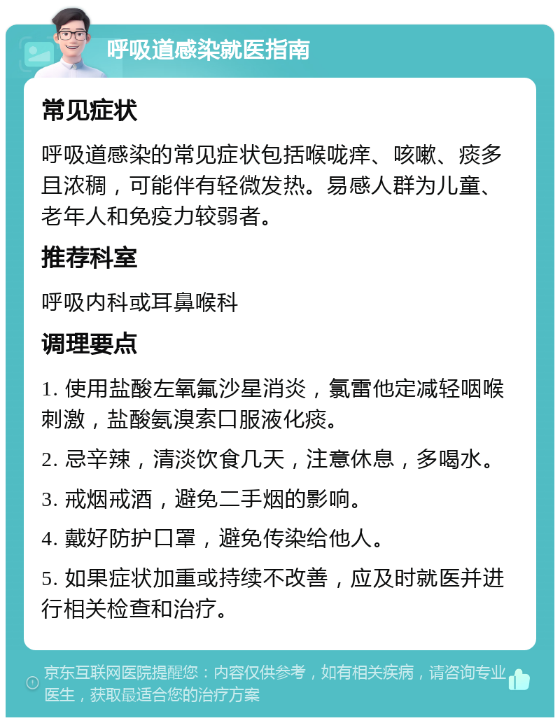 呼吸道感染就医指南 常见症状 呼吸道感染的常见症状包括喉咙痒、咳嗽、痰多且浓稠，可能伴有轻微发热。易感人群为儿童、老年人和免疫力较弱者。 推荐科室 呼吸内科或耳鼻喉科 调理要点 1. 使用盐酸左氧氟沙星消炎，氯雷他定减轻咽喉刺激，盐酸氨溴索口服液化痰。 2. 忌辛辣，清淡饮食几天，注意休息，多喝水。 3. 戒烟戒酒，避免二手烟的影响。 4. 戴好防护口罩，避免传染给他人。 5. 如果症状加重或持续不改善，应及时就医并进行相关检查和治疗。