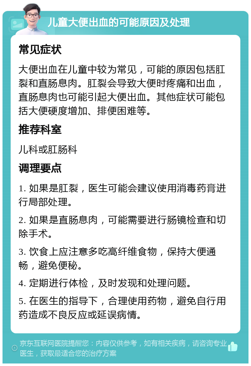 儿童大便出血的可能原因及处理 常见症状 大便出血在儿童中较为常见，可能的原因包括肛裂和直肠息肉。肛裂会导致大便时疼痛和出血，直肠息肉也可能引起大便出血。其他症状可能包括大便硬度增加、排便困难等。 推荐科室 儿科或肛肠科 调理要点 1. 如果是肛裂，医生可能会建议使用消毒药膏进行局部处理。 2. 如果是直肠息肉，可能需要进行肠镜检查和切除手术。 3. 饮食上应注意多吃高纤维食物，保持大便通畅，避免便秘。 4. 定期进行体检，及时发现和处理问题。 5. 在医生的指导下，合理使用药物，避免自行用药造成不良反应或延误病情。