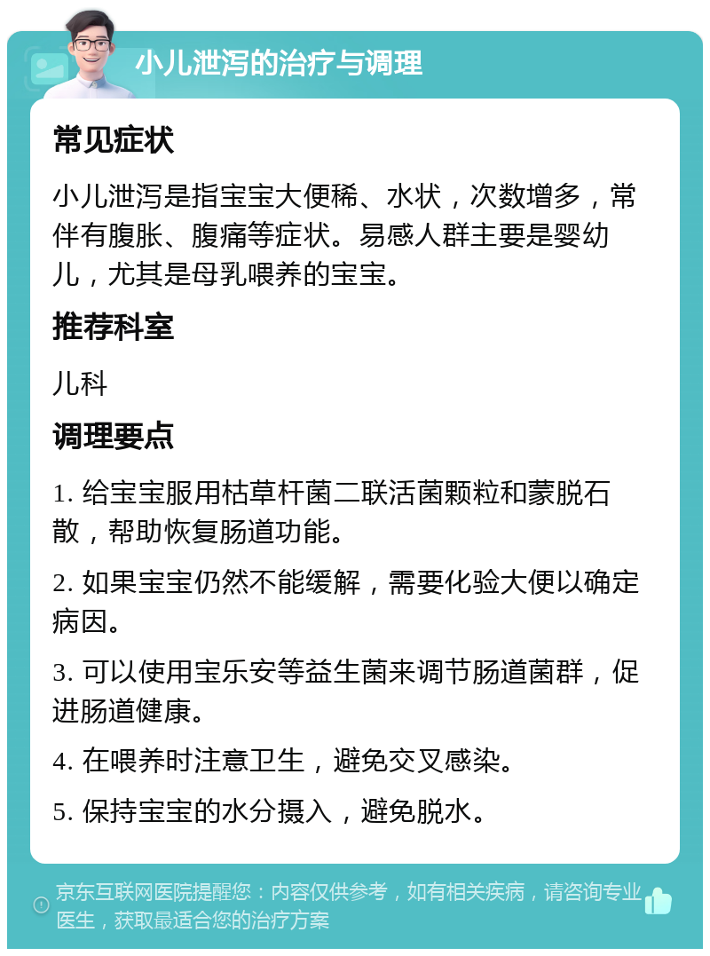 小儿泄泻的治疗与调理 常见症状 小儿泄泻是指宝宝大便稀、水状，次数增多，常伴有腹胀、腹痛等症状。易感人群主要是婴幼儿，尤其是母乳喂养的宝宝。 推荐科室 儿科 调理要点 1. 给宝宝服用枯草杆菌二联活菌颗粒和蒙脱石散，帮助恢复肠道功能。 2. 如果宝宝仍然不能缓解，需要化验大便以确定病因。 3. 可以使用宝乐安等益生菌来调节肠道菌群，促进肠道健康。 4. 在喂养时注意卫生，避免交叉感染。 5. 保持宝宝的水分摄入，避免脱水。