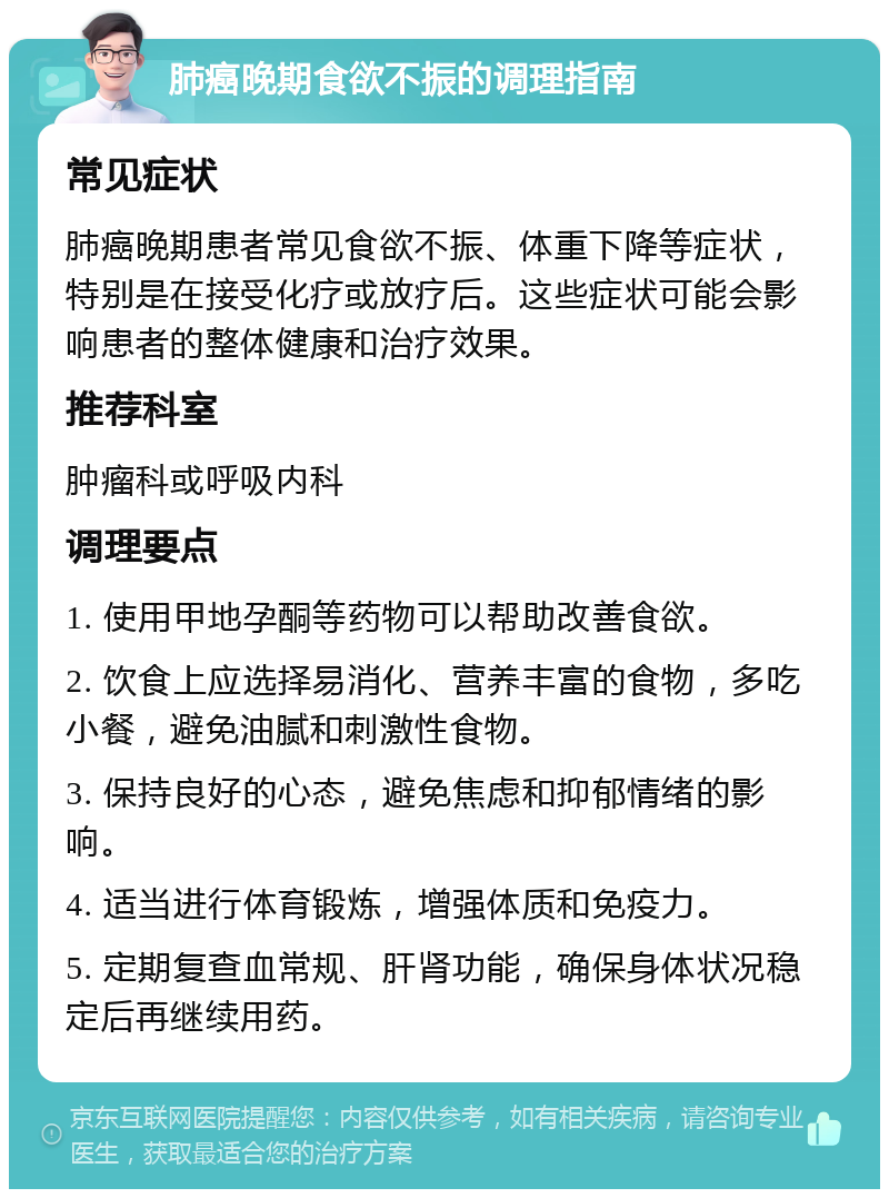 肺癌晚期食欲不振的调理指南 常见症状 肺癌晚期患者常见食欲不振、体重下降等症状，特别是在接受化疗或放疗后。这些症状可能会影响患者的整体健康和治疗效果。 推荐科室 肿瘤科或呼吸内科 调理要点 1. 使用甲地孕酮等药物可以帮助改善食欲。 2. 饮食上应选择易消化、营养丰富的食物，多吃小餐，避免油腻和刺激性食物。 3. 保持良好的心态，避免焦虑和抑郁情绪的影响。 4. 适当进行体育锻炼，增强体质和免疫力。 5. 定期复查血常规、肝肾功能，确保身体状况稳定后再继续用药。