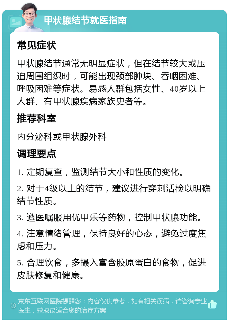 甲状腺结节就医指南 常见症状 甲状腺结节通常无明显症状，但在结节较大或压迫周围组织时，可能出现颈部肿块、吞咽困难、呼吸困难等症状。易感人群包括女性、40岁以上人群、有甲状腺疾病家族史者等。 推荐科室 内分泌科或甲状腺外科 调理要点 1. 定期复查，监测结节大小和性质的变化。 2. 对于4级以上的结节，建议进行穿刺活检以明确结节性质。 3. 遵医嘱服用优甲乐等药物，控制甲状腺功能。 4. 注意情绪管理，保持良好的心态，避免过度焦虑和压力。 5. 合理饮食，多摄入富含胶原蛋白的食物，促进皮肤修复和健康。