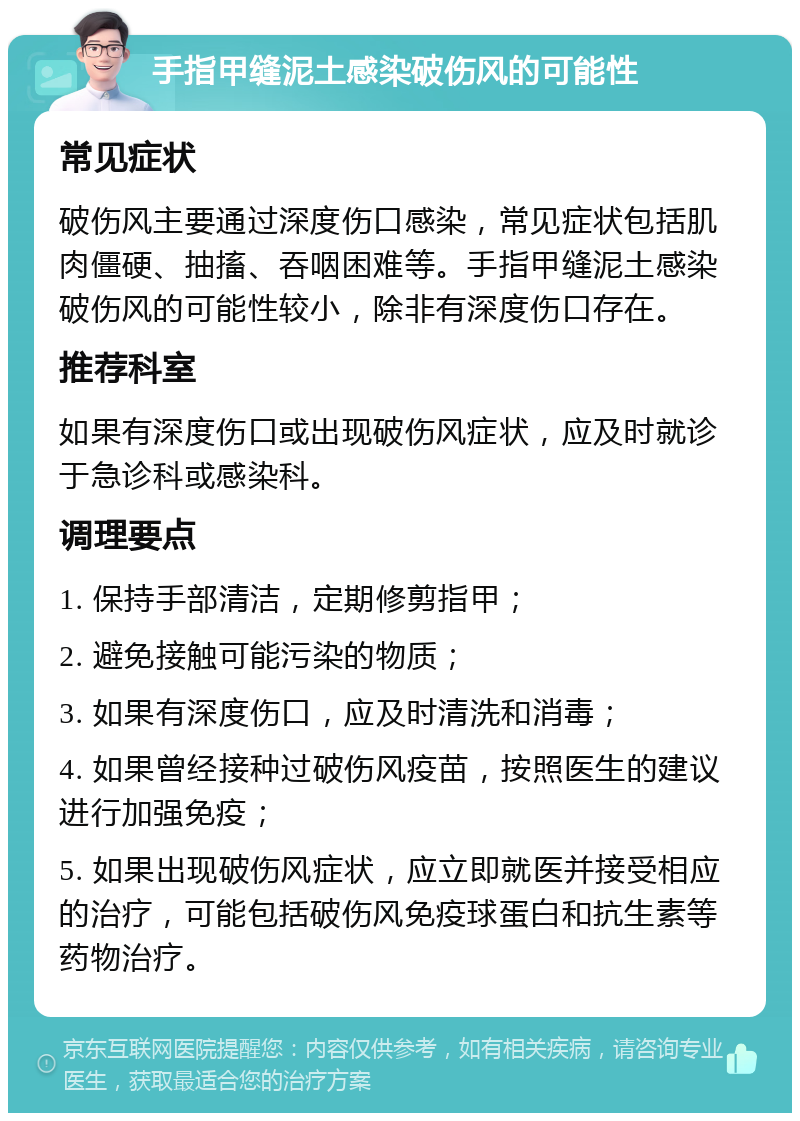 手指甲缝泥土感染破伤风的可能性 常见症状 破伤风主要通过深度伤口感染，常见症状包括肌肉僵硬、抽搐、吞咽困难等。手指甲缝泥土感染破伤风的可能性较小，除非有深度伤口存在。 推荐科室 如果有深度伤口或出现破伤风症状，应及时就诊于急诊科或感染科。 调理要点 1. 保持手部清洁，定期修剪指甲； 2. 避免接触可能污染的物质； 3. 如果有深度伤口，应及时清洗和消毒； 4. 如果曾经接种过破伤风疫苗，按照医生的建议进行加强免疫； 5. 如果出现破伤风症状，应立即就医并接受相应的治疗，可能包括破伤风免疫球蛋白和抗生素等药物治疗。