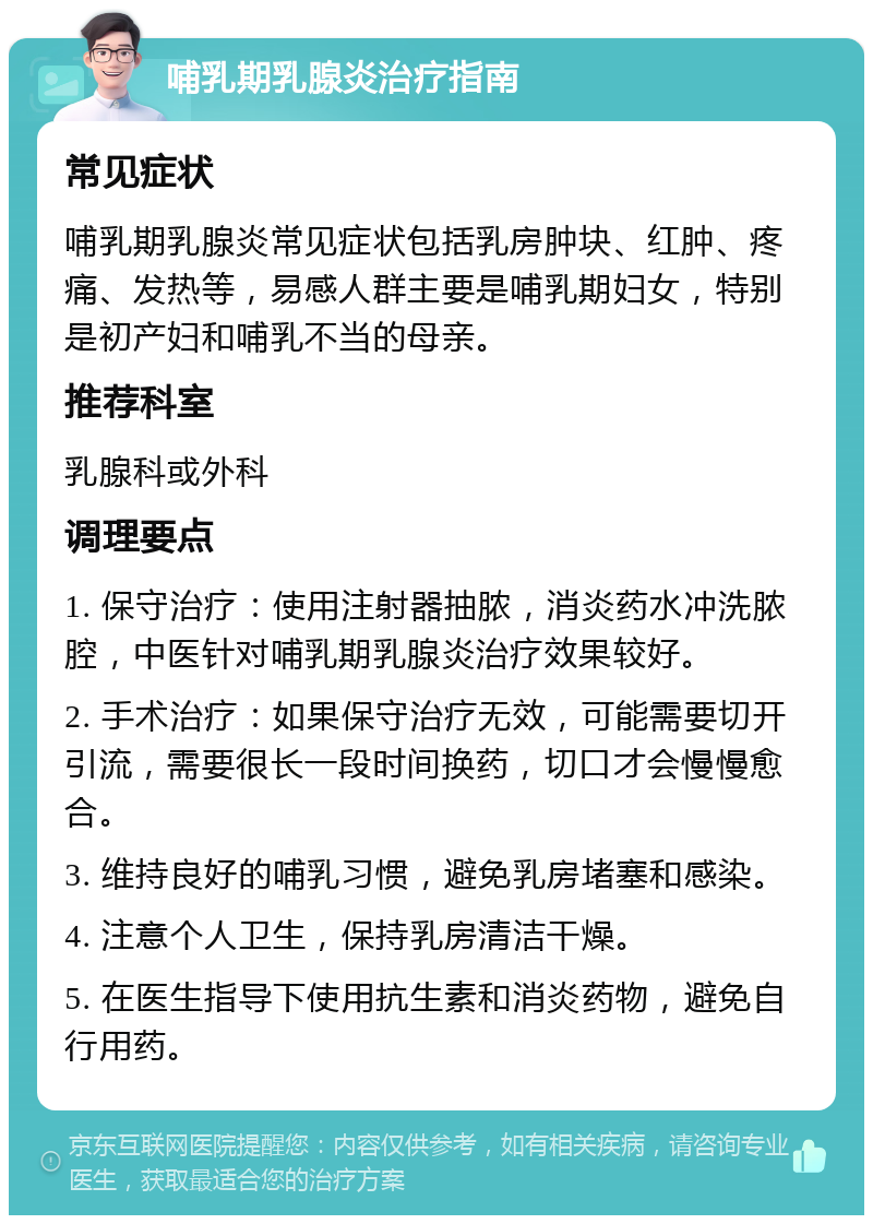 哺乳期乳腺炎治疗指南 常见症状 哺乳期乳腺炎常见症状包括乳房肿块、红肿、疼痛、发热等，易感人群主要是哺乳期妇女，特别是初产妇和哺乳不当的母亲。 推荐科室 乳腺科或外科 调理要点 1. 保守治疗：使用注射器抽脓，消炎药水冲洗脓腔，中医针对哺乳期乳腺炎治疗效果较好。 2. 手术治疗：如果保守治疗无效，可能需要切开引流，需要很长一段时间换药，切口才会慢慢愈合。 3. 维持良好的哺乳习惯，避免乳房堵塞和感染。 4. 注意个人卫生，保持乳房清洁干燥。 5. 在医生指导下使用抗生素和消炎药物，避免自行用药。