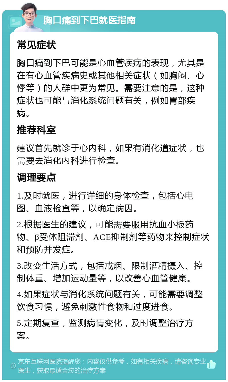 胸口痛到下巴就医指南 常见症状 胸口痛到下巴可能是心血管疾病的表现，尤其是在有心血管疾病史或其他相关症状（如胸闷、心悸等）的人群中更为常见。需要注意的是，这种症状也可能与消化系统问题有关，例如胃部疾病。 推荐科室 建议首先就诊于心内科，如果有消化道症状，也需要去消化内科进行检查。 调理要点 1.及时就医，进行详细的身体检查，包括心电图、血液检查等，以确定病因。 2.根据医生的建议，可能需要服用抗血小板药物、β受体阻滞剂、ACE抑制剂等药物来控制症状和预防并发症。 3.改变生活方式，包括戒烟、限制酒精摄入、控制体重、增加运动量等，以改善心血管健康。 4.如果症状与消化系统问题有关，可能需要调整饮食习惯，避免刺激性食物和过度进食。 5.定期复查，监测病情变化，及时调整治疗方案。