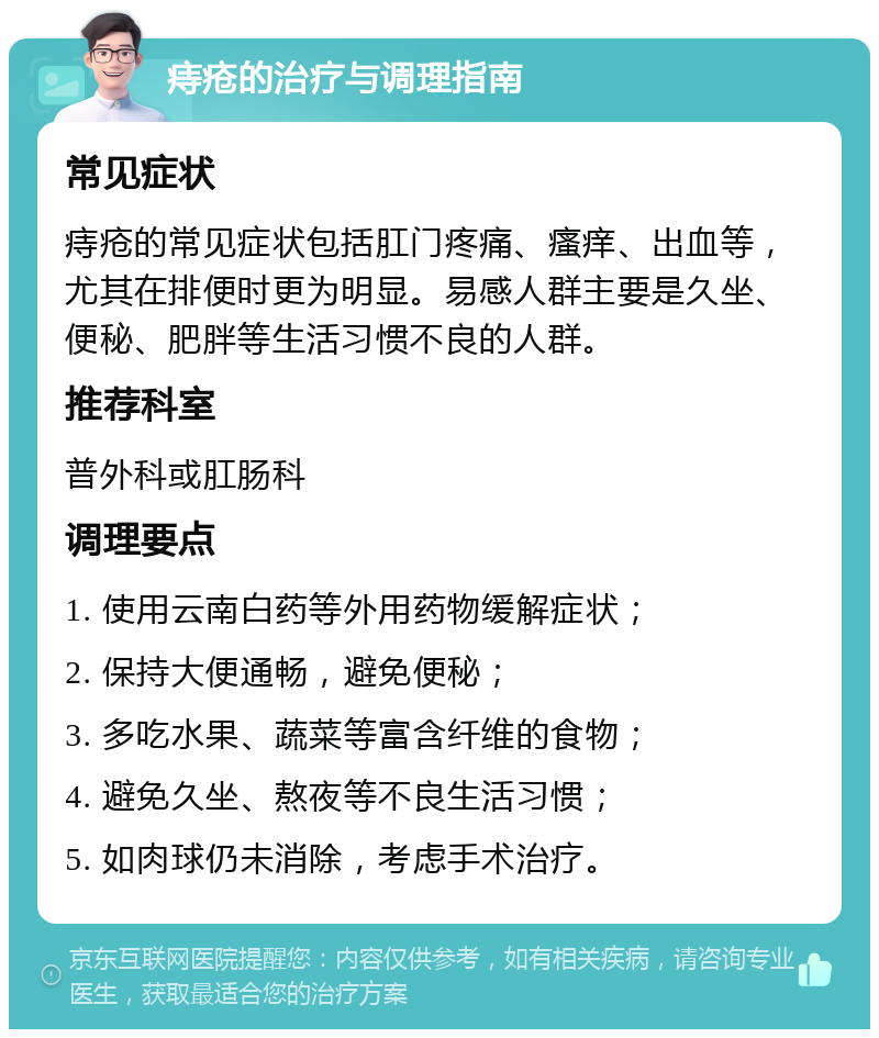 痔疮的治疗与调理指南 常见症状 痔疮的常见症状包括肛门疼痛、瘙痒、出血等，尤其在排便时更为明显。易感人群主要是久坐、便秘、肥胖等生活习惯不良的人群。 推荐科室 普外科或肛肠科 调理要点 1. 使用云南白药等外用药物缓解症状； 2. 保持大便通畅，避免便秘； 3. 多吃水果、蔬菜等富含纤维的食物； 4. 避免久坐、熬夜等不良生活习惯； 5. 如肉球仍未消除，考虑手术治疗。