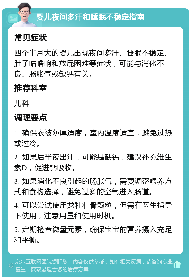 婴儿夜间多汗和睡眠不稳定指南 常见症状 四个半月大的婴儿出现夜间多汗、睡眠不稳定、肚子咕噜响和放屁困难等症状，可能与消化不良、肠胀气或缺钙有关。 推荐科室 儿科 调理要点 1. 确保衣被薄厚适度，室内温度适宜，避免过热或过冷。 2. 如果后半夜出汗，可能是缺钙，建议补充维生素D，促进钙吸收。 3. 如果消化不良引起的肠胀气，需要调整喂养方式和食物选择，避免过多的空气进入肠道。 4. 可以尝试使用龙牡壮骨颗粒，但需在医生指导下使用，注意用量和使用时机。 5. 定期检查微量元素，确保宝宝的营养摄入充足和平衡。