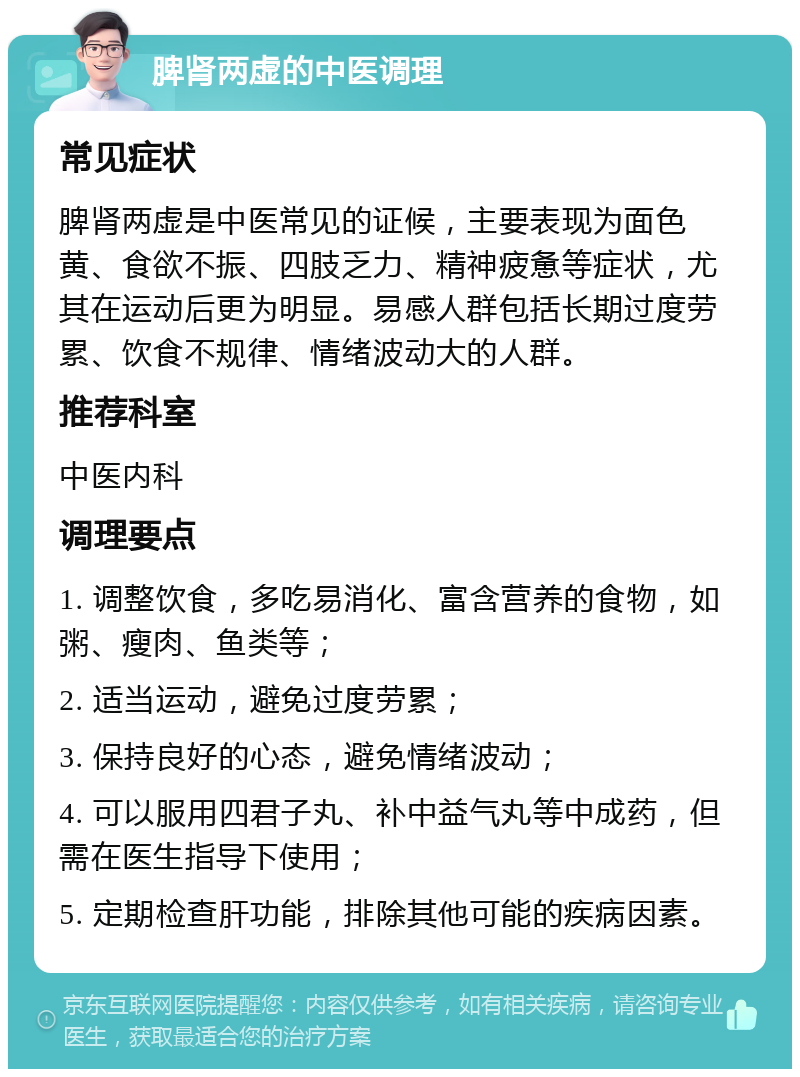 脾肾两虚的中医调理 常见症状 脾肾两虚是中医常见的证候，主要表现为面色黄、食欲不振、四肢乏力、精神疲惫等症状，尤其在运动后更为明显。易感人群包括长期过度劳累、饮食不规律、情绪波动大的人群。 推荐科室 中医内科 调理要点 1. 调整饮食，多吃易消化、富含营养的食物，如粥、瘦肉、鱼类等； 2. 适当运动，避免过度劳累； 3. 保持良好的心态，避免情绪波动； 4. 可以服用四君子丸、补中益气丸等中成药，但需在医生指导下使用； 5. 定期检查肝功能，排除其他可能的疾病因素。