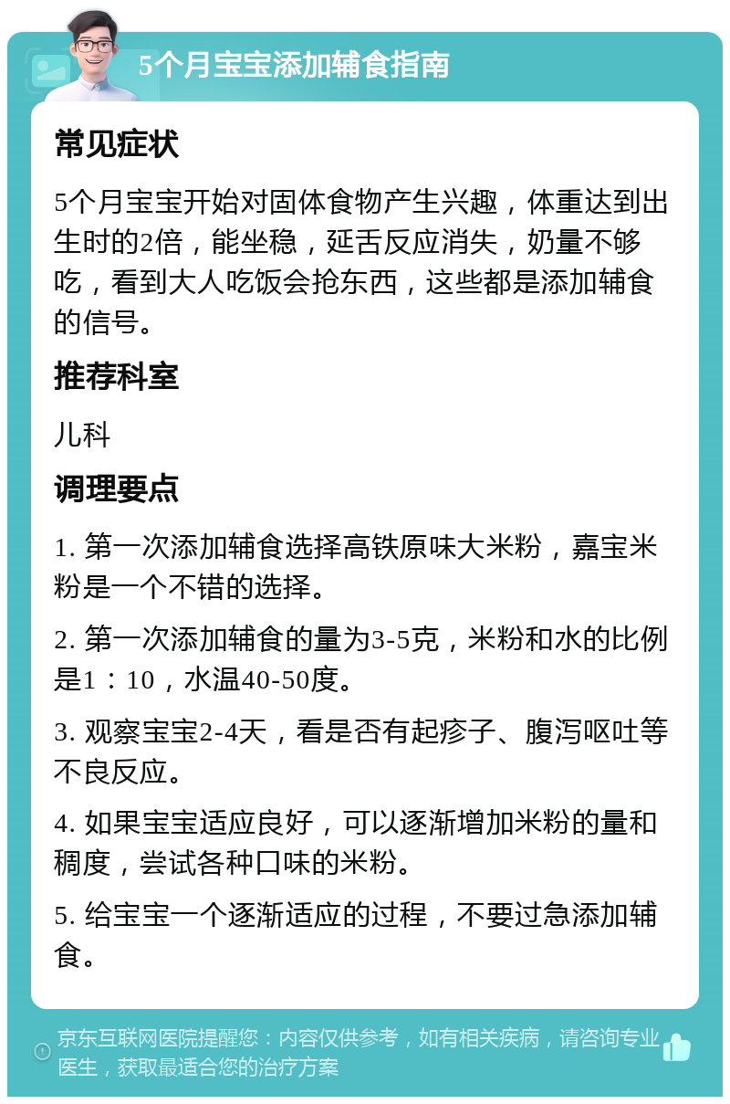 5个月宝宝添加辅食指南 常见症状 5个月宝宝开始对固体食物产生兴趣，体重达到出生时的2倍，能坐稳，延舌反应消失，奶量不够吃，看到大人吃饭会抢东西，这些都是添加辅食的信号。 推荐科室 儿科 调理要点 1. 第一次添加辅食选择高铁原味大米粉，嘉宝米粉是一个不错的选择。 2. 第一次添加辅食的量为3-5克，米粉和水的比例是1：10，水温40-50度。 3. 观察宝宝2-4天，看是否有起疹子、腹泻呕吐等不良反应。 4. 如果宝宝适应良好，可以逐渐增加米粉的量和稠度，尝试各种口味的米粉。 5. 给宝宝一个逐渐适应的过程，不要过急添加辅食。