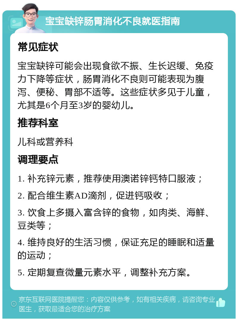 宝宝缺锌肠胃消化不良就医指南 常见症状 宝宝缺锌可能会出现食欲不振、生长迟缓、免疫力下降等症状，肠胃消化不良则可能表现为腹泻、便秘、胃部不适等。这些症状多见于儿童，尤其是6个月至3岁的婴幼儿。 推荐科室 儿科或营养科 调理要点 1. 补充锌元素，推荐使用澳诺锌钙特口服液； 2. 配合维生素AD滴剂，促进钙吸收； 3. 饮食上多摄入富含锌的食物，如肉类、海鲜、豆类等； 4. 维持良好的生活习惯，保证充足的睡眠和适量的运动； 5. 定期复查微量元素水平，调整补充方案。