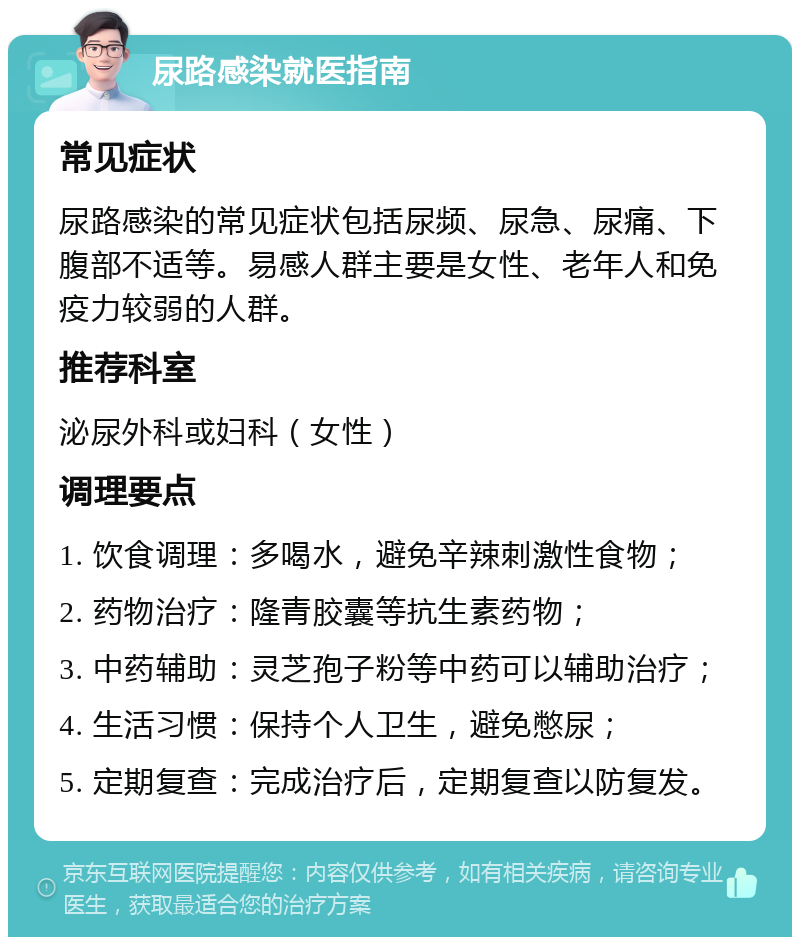 尿路感染就医指南 常见症状 尿路感染的常见症状包括尿频、尿急、尿痛、下腹部不适等。易感人群主要是女性、老年人和免疫力较弱的人群。 推荐科室 泌尿外科或妇科（女性） 调理要点 1. 饮食调理：多喝水，避免辛辣刺激性食物； 2. 药物治疗：隆青胶囊等抗生素药物； 3. 中药辅助：灵芝孢子粉等中药可以辅助治疗； 4. 生活习惯：保持个人卫生，避免憋尿； 5. 定期复查：完成治疗后，定期复查以防复发。