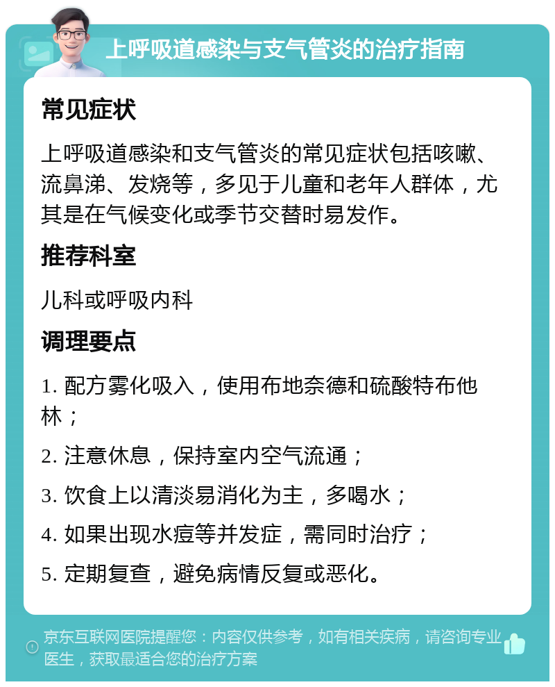 上呼吸道感染与支气管炎的治疗指南 常见症状 上呼吸道感染和支气管炎的常见症状包括咳嗽、流鼻涕、发烧等，多见于儿童和老年人群体，尤其是在气候变化或季节交替时易发作。 推荐科室 儿科或呼吸内科 调理要点 1. 配方雾化吸入，使用布地奈德和硫酸特布他林； 2. 注意休息，保持室内空气流通； 3. 饮食上以清淡易消化为主，多喝水； 4. 如果出现水痘等并发症，需同时治疗； 5. 定期复查，避免病情反复或恶化。