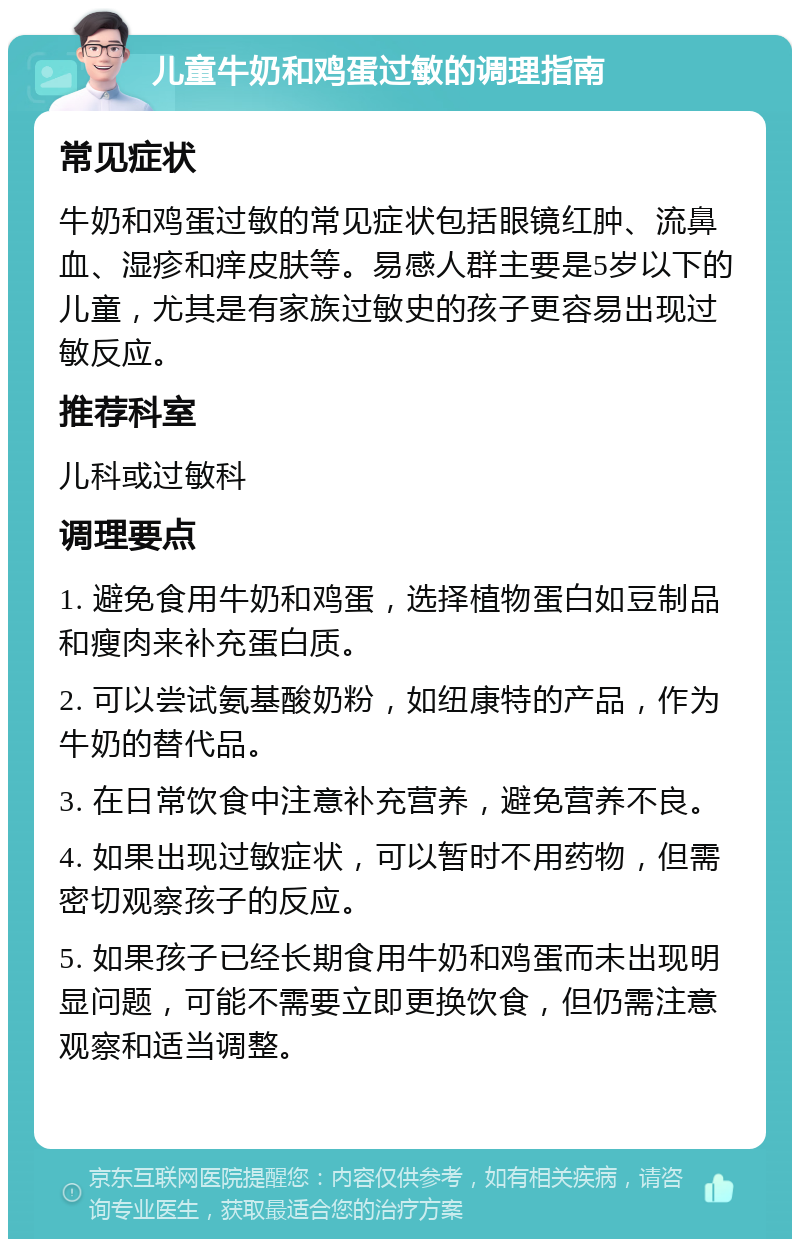 儿童牛奶和鸡蛋过敏的调理指南 常见症状 牛奶和鸡蛋过敏的常见症状包括眼镜红肿、流鼻血、湿疹和痒皮肤等。易感人群主要是5岁以下的儿童，尤其是有家族过敏史的孩子更容易出现过敏反应。 推荐科室 儿科或过敏科 调理要点 1. 避免食用牛奶和鸡蛋，选择植物蛋白如豆制品和瘦肉来补充蛋白质。 2. 可以尝试氨基酸奶粉，如纽康特的产品，作为牛奶的替代品。 3. 在日常饮食中注意补充营养，避免营养不良。 4. 如果出现过敏症状，可以暂时不用药物，但需密切观察孩子的反应。 5. 如果孩子已经长期食用牛奶和鸡蛋而未出现明显问题，可能不需要立即更换饮食，但仍需注意观察和适当调整。