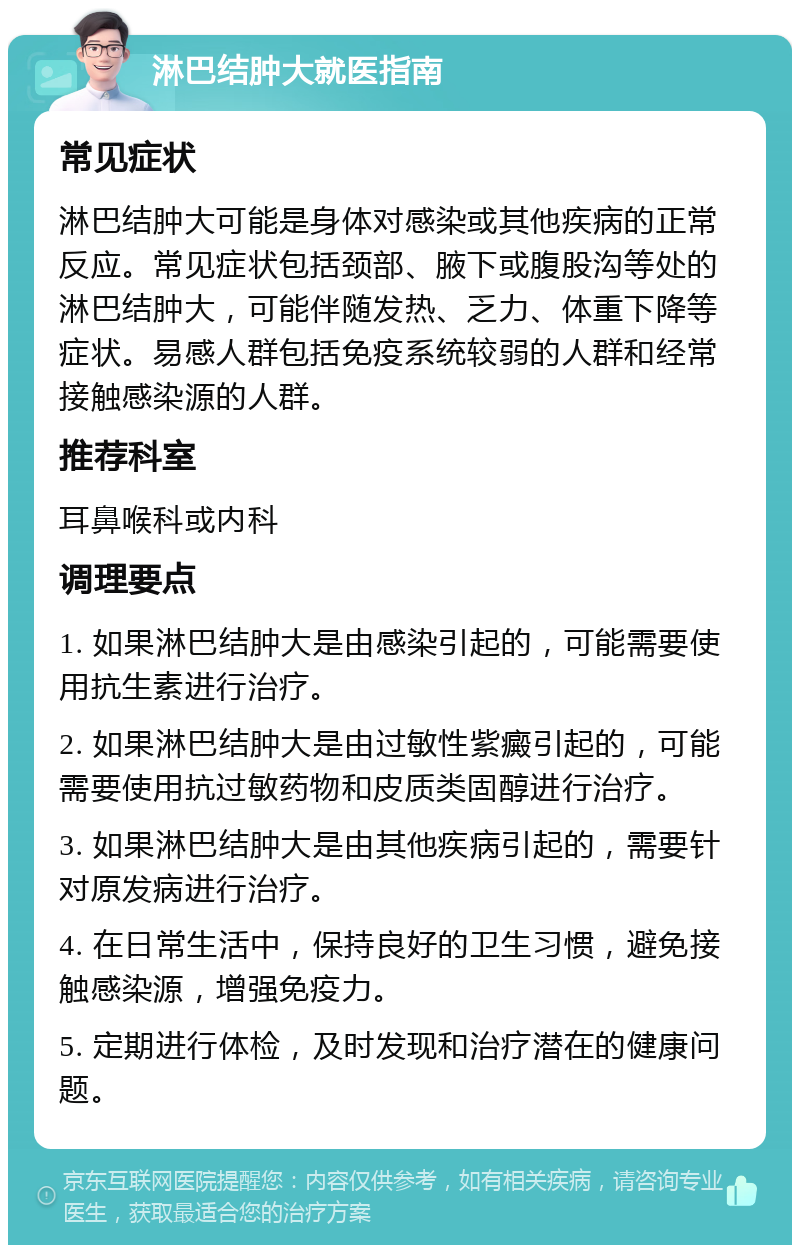 淋巴结肿大就医指南 常见症状 淋巴结肿大可能是身体对感染或其他疾病的正常反应。常见症状包括颈部、腋下或腹股沟等处的淋巴结肿大，可能伴随发热、乏力、体重下降等症状。易感人群包括免疫系统较弱的人群和经常接触感染源的人群。 推荐科室 耳鼻喉科或内科 调理要点 1. 如果淋巴结肿大是由感染引起的，可能需要使用抗生素进行治疗。 2. 如果淋巴结肿大是由过敏性紫癜引起的，可能需要使用抗过敏药物和皮质类固醇进行治疗。 3. 如果淋巴结肿大是由其他疾病引起的，需要针对原发病进行治疗。 4. 在日常生活中，保持良好的卫生习惯，避免接触感染源，增强免疫力。 5. 定期进行体检，及时发现和治疗潜在的健康问题。