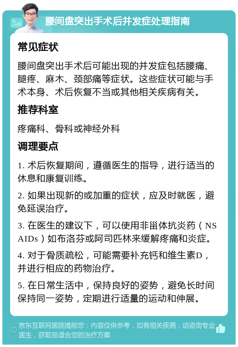 腰间盘突出手术后并发症处理指南 常见症状 腰间盘突出手术后可能出现的并发症包括腰痛、腿疼、麻木、颈部痛等症状。这些症状可能与手术本身、术后恢复不当或其他相关疾病有关。 推荐科室 疼痛科、骨科或神经外科 调理要点 1. 术后恢复期间，遵循医生的指导，进行适当的休息和康复训练。 2. 如果出现新的或加重的症状，应及时就医，避免延误治疗。 3. 在医生的建议下，可以使用非甾体抗炎药（NSAIDs）如布洛芬或阿司匹林来缓解疼痛和炎症。 4. 对于骨质疏松，可能需要补充钙和维生素D，并进行相应的药物治疗。 5. 在日常生活中，保持良好的姿势，避免长时间保持同一姿势，定期进行适量的运动和伸展。