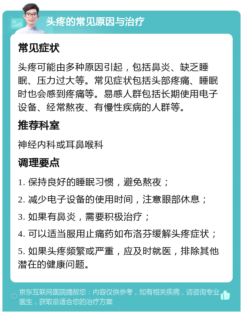 头疼的常见原因与治疗 常见症状 头疼可能由多种原因引起，包括鼻炎、缺乏睡眠、压力过大等。常见症状包括头部疼痛、睡眠时也会感到疼痛等。易感人群包括长期使用电子设备、经常熬夜、有慢性疾病的人群等。 推荐科室 神经内科或耳鼻喉科 调理要点 1. 保持良好的睡眠习惯，避免熬夜； 2. 减少电子设备的使用时间，注意眼部休息； 3. 如果有鼻炎，需要积极治疗； 4. 可以适当服用止痛药如布洛芬缓解头疼症状； 5. 如果头疼频繁或严重，应及时就医，排除其他潜在的健康问题。