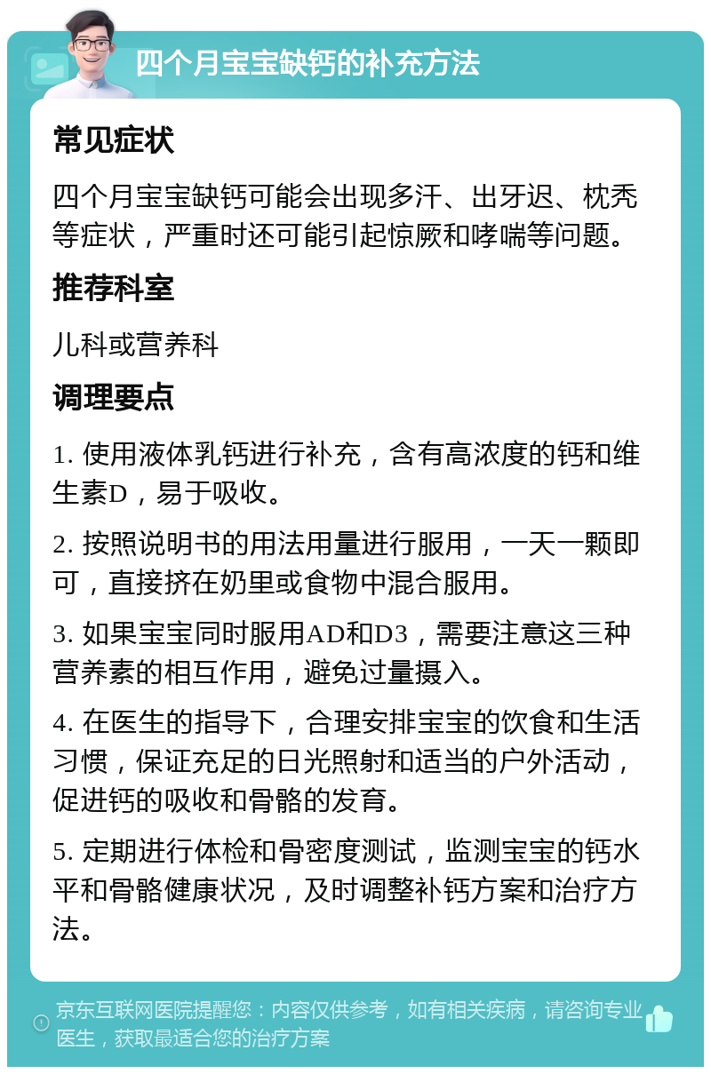 四个月宝宝缺钙的补充方法 常见症状 四个月宝宝缺钙可能会出现多汗、出牙迟、枕秃等症状，严重时还可能引起惊厥和哮喘等问题。 推荐科室 儿科或营养科 调理要点 1. 使用液体乳钙进行补充，含有高浓度的钙和维生素D，易于吸收。 2. 按照说明书的用法用量进行服用，一天一颗即可，直接挤在奶里或食物中混合服用。 3. 如果宝宝同时服用AD和D3，需要注意这三种营养素的相互作用，避免过量摄入。 4. 在医生的指导下，合理安排宝宝的饮食和生活习惯，保证充足的日光照射和适当的户外活动，促进钙的吸收和骨骼的发育。 5. 定期进行体检和骨密度测试，监测宝宝的钙水平和骨骼健康状况，及时调整补钙方案和治疗方法。