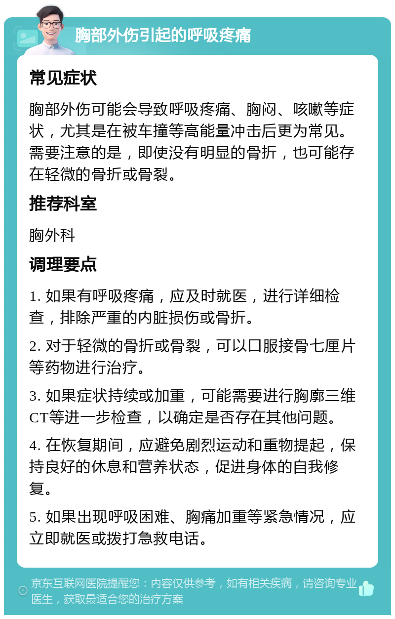 胸部外伤引起的呼吸疼痛 常见症状 胸部外伤可能会导致呼吸疼痛、胸闷、咳嗽等症状，尤其是在被车撞等高能量冲击后更为常见。需要注意的是，即使没有明显的骨折，也可能存在轻微的骨折或骨裂。 推荐科室 胸外科 调理要点 1. 如果有呼吸疼痛，应及时就医，进行详细检查，排除严重的内脏损伤或骨折。 2. 对于轻微的骨折或骨裂，可以口服接骨七厘片等药物进行治疗。 3. 如果症状持续或加重，可能需要进行胸廓三维CT等进一步检查，以确定是否存在其他问题。 4. 在恢复期间，应避免剧烈运动和重物提起，保持良好的休息和营养状态，促进身体的自我修复。 5. 如果出现呼吸困难、胸痛加重等紧急情况，应立即就医或拨打急救电话。