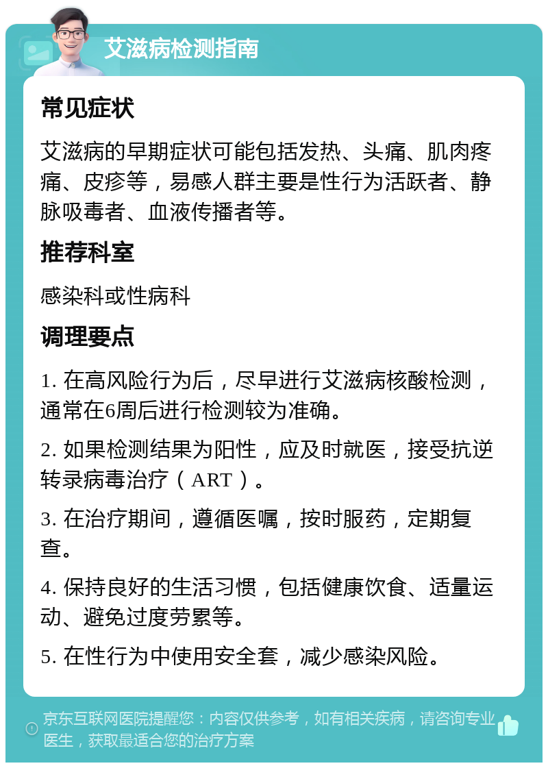 艾滋病检测指南 常见症状 艾滋病的早期症状可能包括发热、头痛、肌肉疼痛、皮疹等，易感人群主要是性行为活跃者、静脉吸毒者、血液传播者等。 推荐科室 感染科或性病科 调理要点 1. 在高风险行为后，尽早进行艾滋病核酸检测，通常在6周后进行检测较为准确。 2. 如果检测结果为阳性，应及时就医，接受抗逆转录病毒治疗（ART）。 3. 在治疗期间，遵循医嘱，按时服药，定期复查。 4. 保持良好的生活习惯，包括健康饮食、适量运动、避免过度劳累等。 5. 在性行为中使用安全套，减少感染风险。