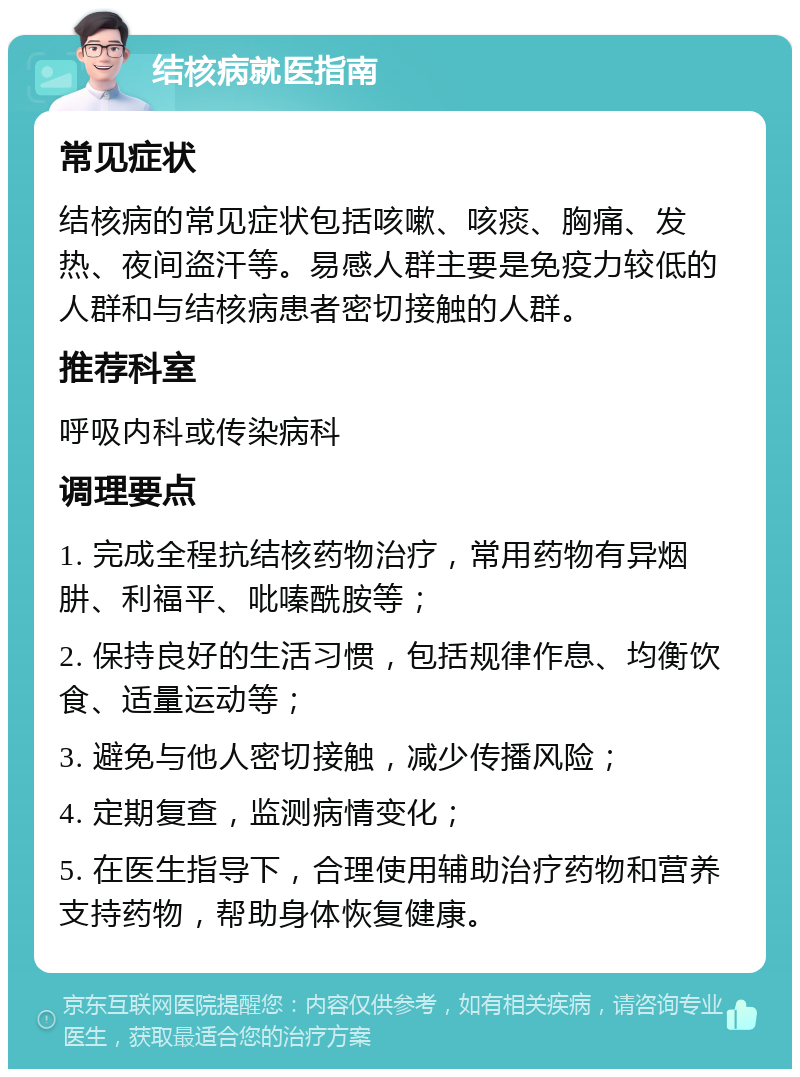 结核病就医指南 常见症状 结核病的常见症状包括咳嗽、咳痰、胸痛、发热、夜间盗汗等。易感人群主要是免疫力较低的人群和与结核病患者密切接触的人群。 推荐科室 呼吸内科或传染病科 调理要点 1. 完成全程抗结核药物治疗，常用药物有异烟肼、利福平、吡嗪酰胺等； 2. 保持良好的生活习惯，包括规律作息、均衡饮食、适量运动等； 3. 避免与他人密切接触，减少传播风险； 4. 定期复查，监测病情变化； 5. 在医生指导下，合理使用辅助治疗药物和营养支持药物，帮助身体恢复健康。