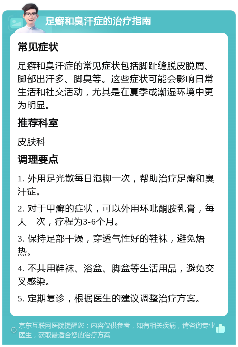 足癣和臭汗症的治疗指南 常见症状 足癣和臭汗症的常见症状包括脚趾缝脱皮脱屑、脚部出汗多、脚臭等。这些症状可能会影响日常生活和社交活动，尤其是在夏季或潮湿环境中更为明显。 推荐科室 皮肤科 调理要点 1. 外用足光散每日泡脚一次，帮助治疗足癣和臭汗症。 2. 对于甲癣的症状，可以外用环吡酮胺乳膏，每天一次，疗程为3-6个月。 3. 保持足部干燥，穿透气性好的鞋袜，避免焐热。 4. 不共用鞋袜、浴盆、脚盆等生活用品，避免交叉感染。 5. 定期复诊，根据医生的建议调整治疗方案。