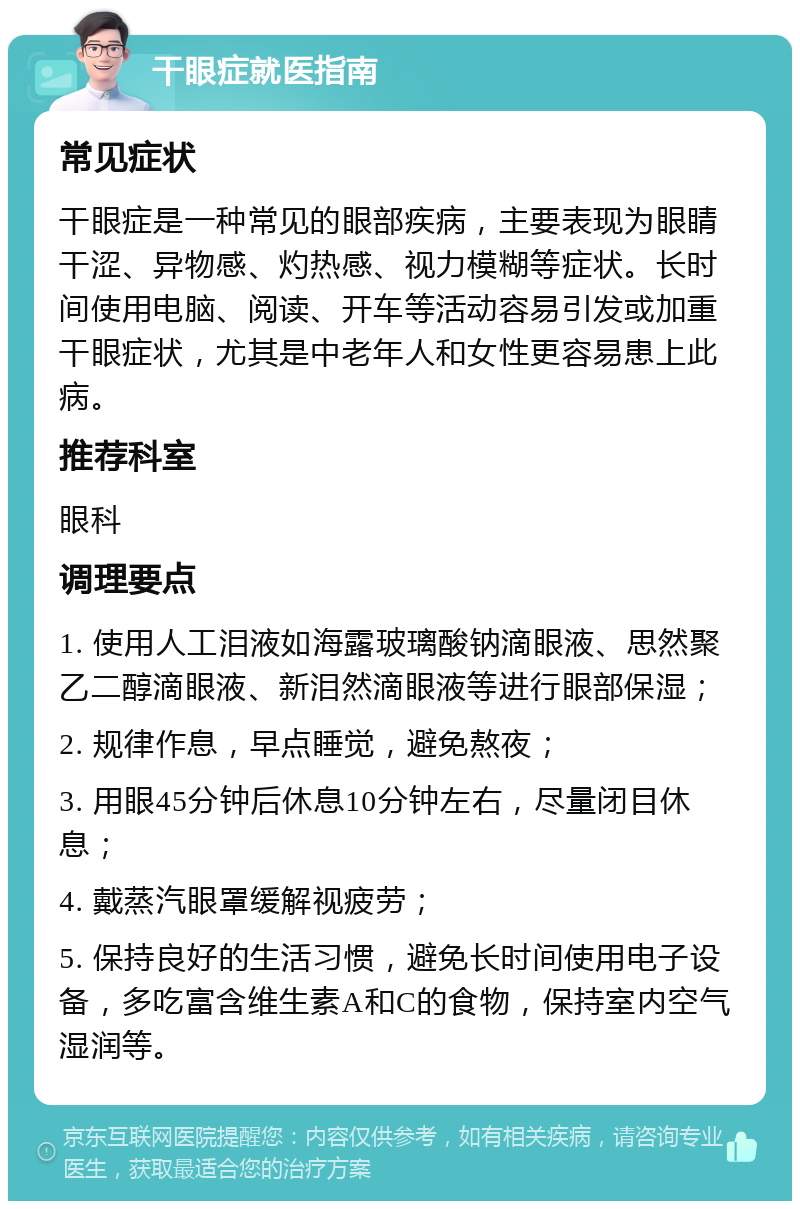 干眼症就医指南 常见症状 干眼症是一种常见的眼部疾病，主要表现为眼睛干涩、异物感、灼热感、视力模糊等症状。长时间使用电脑、阅读、开车等活动容易引发或加重干眼症状，尤其是中老年人和女性更容易患上此病。 推荐科室 眼科 调理要点 1. 使用人工泪液如海露玻璃酸钠滴眼液、思然聚乙二醇滴眼液、新泪然滴眼液等进行眼部保湿； 2. 规律作息，早点睡觉，避免熬夜； 3. 用眼45分钟后休息10分钟左右，尽量闭目休息； 4. 戴蒸汽眼罩缓解视疲劳； 5. 保持良好的生活习惯，避免长时间使用电子设备，多吃富含维生素A和C的食物，保持室内空气湿润等。