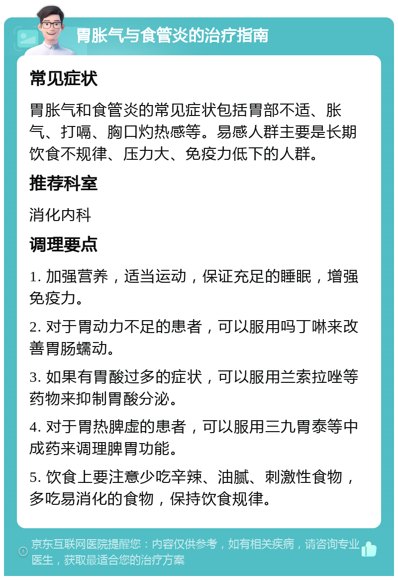 胃胀气与食管炎的治疗指南 常见症状 胃胀气和食管炎的常见症状包括胃部不适、胀气、打嗝、胸口灼热感等。易感人群主要是长期饮食不规律、压力大、免疫力低下的人群。 推荐科室 消化内科 调理要点 1. 加强营养，适当运动，保证充足的睡眠，增强免疫力。 2. 对于胃动力不足的患者，可以服用吗丁啉来改善胃肠蠕动。 3. 如果有胃酸过多的症状，可以服用兰索拉唑等药物来抑制胃酸分泌。 4. 对于胃热脾虚的患者，可以服用三九胃泰等中成药来调理脾胃功能。 5. 饮食上要注意少吃辛辣、油腻、刺激性食物，多吃易消化的食物，保持饮食规律。