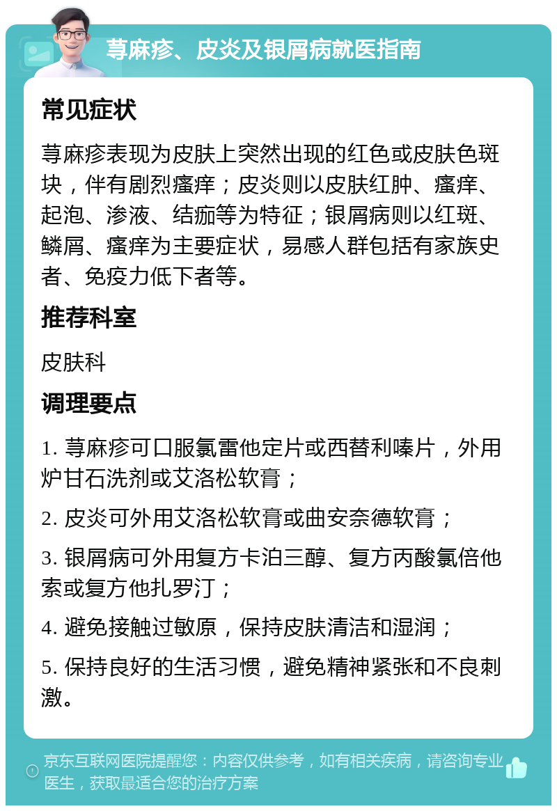 荨麻疹、皮炎及银屑病就医指南 常见症状 荨麻疹表现为皮肤上突然出现的红色或皮肤色斑块，伴有剧烈瘙痒；皮炎则以皮肤红肿、瘙痒、起泡、渗液、结痂等为特征；银屑病则以红斑、鳞屑、瘙痒为主要症状，易感人群包括有家族史者、免疫力低下者等。 推荐科室 皮肤科 调理要点 1. 荨麻疹可口服氯雷他定片或西替利嗪片，外用炉甘石洗剂或艾洛松软膏； 2. 皮炎可外用艾洛松软膏或曲安奈德软膏； 3. 银屑病可外用复方卡泊三醇、复方丙酸氯倍他索或复方他扎罗汀； 4. 避免接触过敏原，保持皮肤清洁和湿润； 5. 保持良好的生活习惯，避免精神紧张和不良刺激。