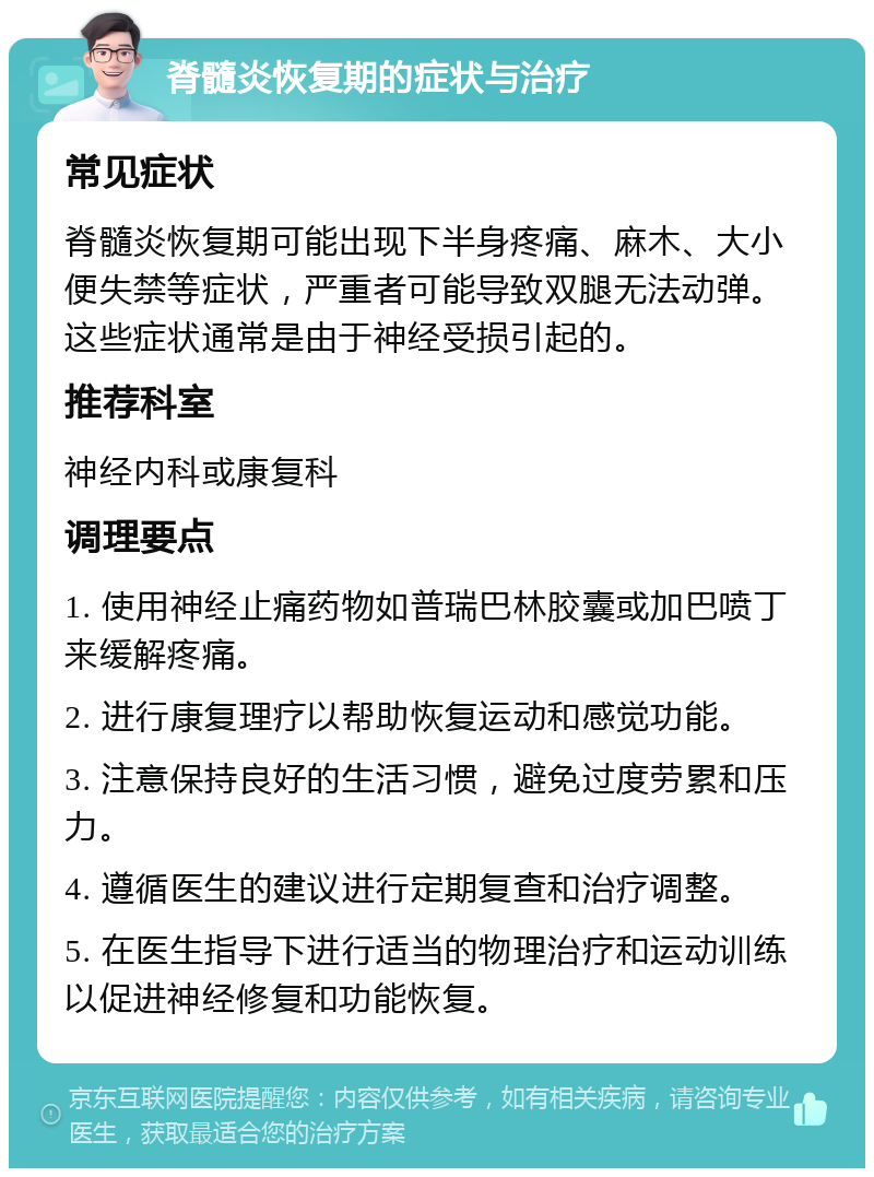 脊髓炎恢复期的症状与治疗 常见症状 脊髓炎恢复期可能出现下半身疼痛、麻木、大小便失禁等症状，严重者可能导致双腿无法动弹。这些症状通常是由于神经受损引起的。 推荐科室 神经内科或康复科 调理要点 1. 使用神经止痛药物如普瑞巴林胶囊或加巴喷丁来缓解疼痛。 2. 进行康复理疗以帮助恢复运动和感觉功能。 3. 注意保持良好的生活习惯，避免过度劳累和压力。 4. 遵循医生的建议进行定期复查和治疗调整。 5. 在医生指导下进行适当的物理治疗和运动训练以促进神经修复和功能恢复。