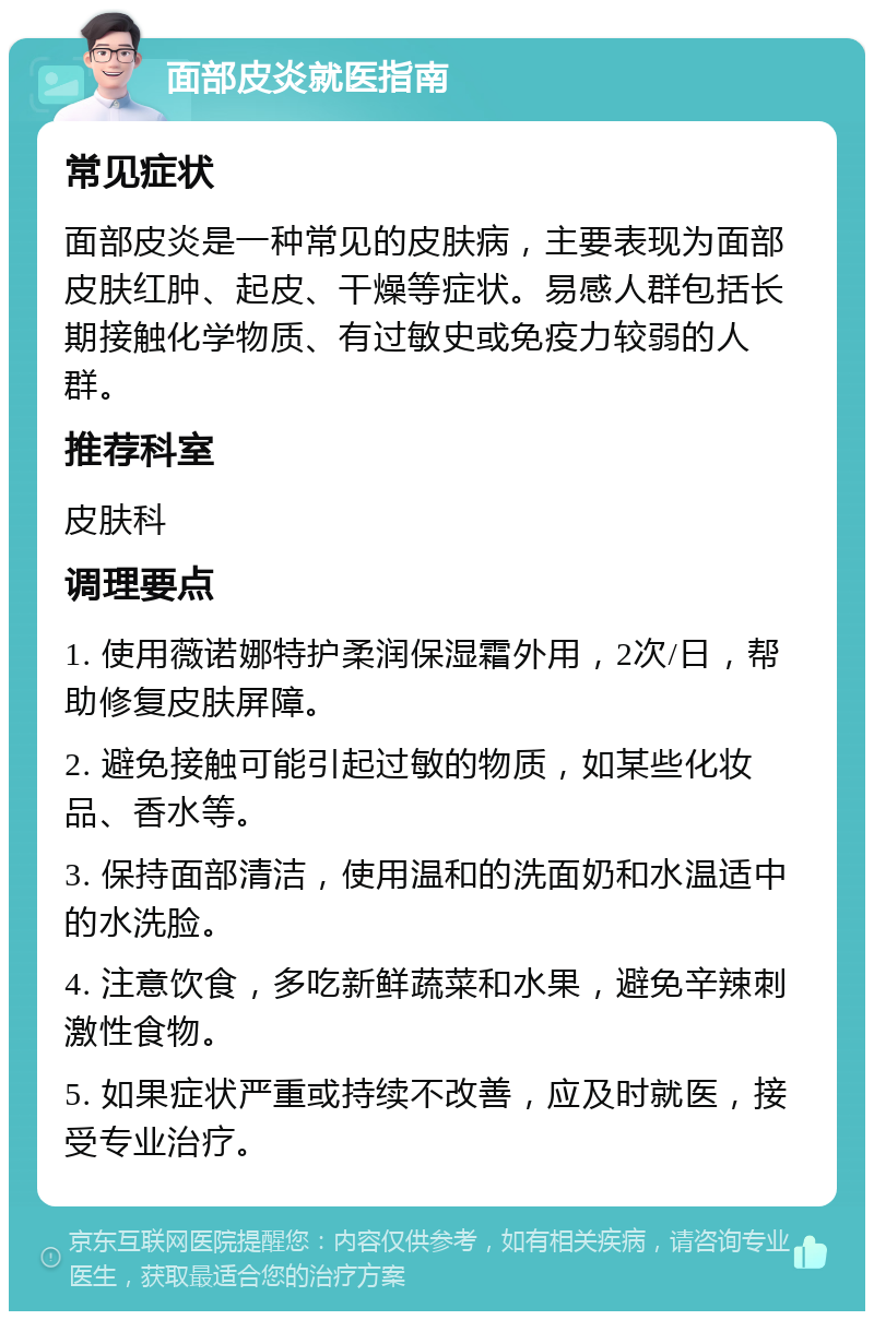 面部皮炎就医指南 常见症状 面部皮炎是一种常见的皮肤病，主要表现为面部皮肤红肿、起皮、干燥等症状。易感人群包括长期接触化学物质、有过敏史或免疫力较弱的人群。 推荐科室 皮肤科 调理要点 1. 使用薇诺娜特护柔润保湿霜外用，2次/日，帮助修复皮肤屏障。 2. 避免接触可能引起过敏的物质，如某些化妆品、香水等。 3. 保持面部清洁，使用温和的洗面奶和水温适中的水洗脸。 4. 注意饮食，多吃新鲜蔬菜和水果，避免辛辣刺激性食物。 5. 如果症状严重或持续不改善，应及时就医，接受专业治疗。