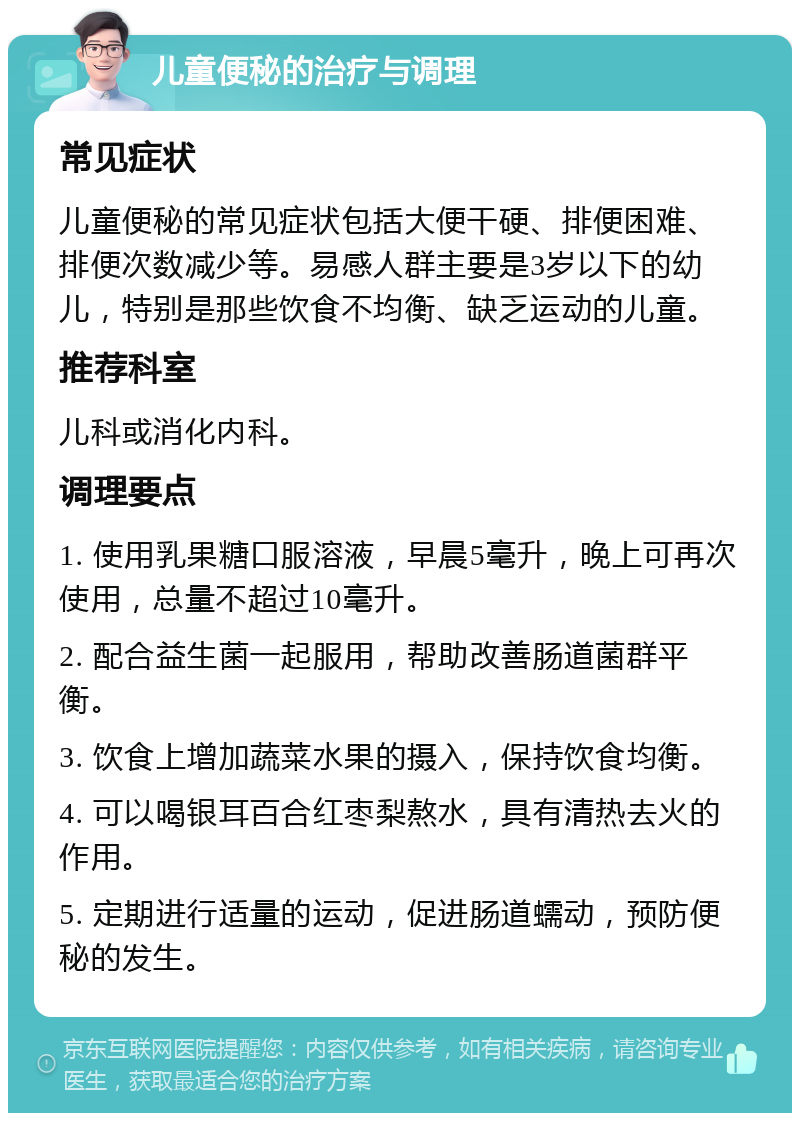 儿童便秘的治疗与调理 常见症状 儿童便秘的常见症状包括大便干硬、排便困难、排便次数减少等。易感人群主要是3岁以下的幼儿，特别是那些饮食不均衡、缺乏运动的儿童。 推荐科室 儿科或消化内科。 调理要点 1. 使用乳果糖口服溶液，早晨5毫升，晚上可再次使用，总量不超过10毫升。 2. 配合益生菌一起服用，帮助改善肠道菌群平衡。 3. 饮食上增加蔬菜水果的摄入，保持饮食均衡。 4. 可以喝银耳百合红枣梨熬水，具有清热去火的作用。 5. 定期进行适量的运动，促进肠道蠕动，预防便秘的发生。