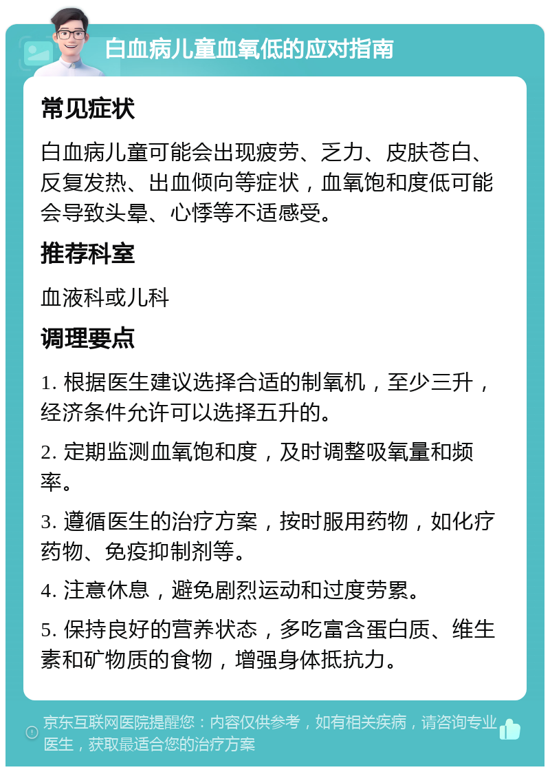 白血病儿童血氧低的应对指南 常见症状 白血病儿童可能会出现疲劳、乏力、皮肤苍白、反复发热、出血倾向等症状，血氧饱和度低可能会导致头晕、心悸等不适感受。 推荐科室 血液科或儿科 调理要点 1. 根据医生建议选择合适的制氧机，至少三升，经济条件允许可以选择五升的。 2. 定期监测血氧饱和度，及时调整吸氧量和频率。 3. 遵循医生的治疗方案，按时服用药物，如化疗药物、免疫抑制剂等。 4. 注意休息，避免剧烈运动和过度劳累。 5. 保持良好的营养状态，多吃富含蛋白质、维生素和矿物质的食物，增强身体抵抗力。