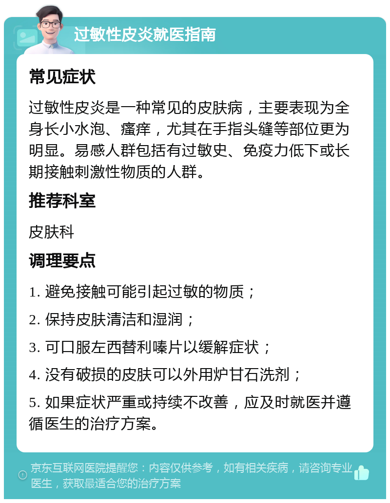 过敏性皮炎就医指南 常见症状 过敏性皮炎是一种常见的皮肤病，主要表现为全身长小水泡、瘙痒，尤其在手指头缝等部位更为明显。易感人群包括有过敏史、免疫力低下或长期接触刺激性物质的人群。 推荐科室 皮肤科 调理要点 1. 避免接触可能引起过敏的物质； 2. 保持皮肤清洁和湿润； 3. 可口服左西替利嗪片以缓解症状； 4. 没有破损的皮肤可以外用炉甘石洗剂； 5. 如果症状严重或持续不改善，应及时就医并遵循医生的治疗方案。