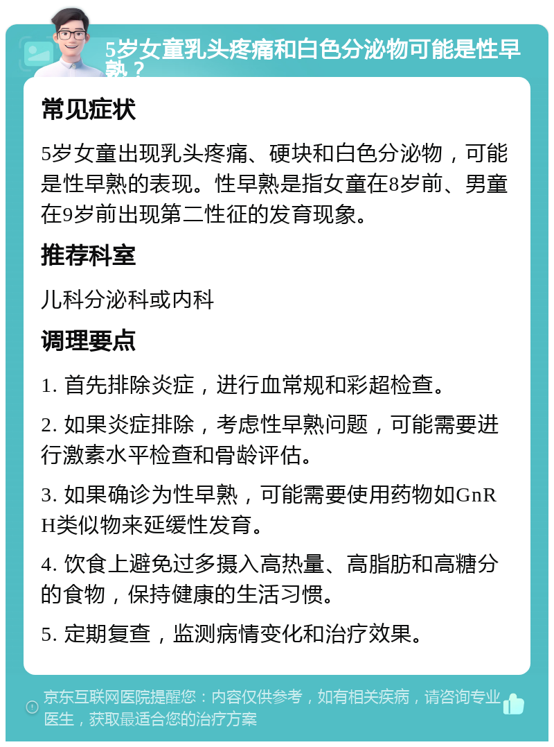 5岁女童乳头疼痛和白色分泌物可能是性早熟？ 常见症状 5岁女童出现乳头疼痛、硬块和白色分泌物，可能是性早熟的表现。性早熟是指女童在8岁前、男童在9岁前出现第二性征的发育现象。 推荐科室 儿科分泌科或内科 调理要点 1. 首先排除炎症，进行血常规和彩超检查。 2. 如果炎症排除，考虑性早熟问题，可能需要进行激素水平检查和骨龄评估。 3. 如果确诊为性早熟，可能需要使用药物如GnRH类似物来延缓性发育。 4. 饮食上避免过多摄入高热量、高脂肪和高糖分的食物，保持健康的生活习惯。 5. 定期复查，监测病情变化和治疗效果。