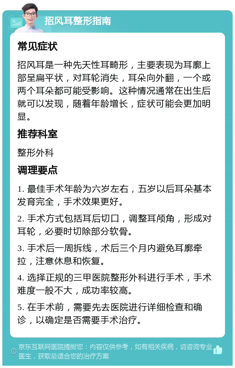 招风耳整形指南 常见症状 招风耳是一种先天性耳畸形，主要表现为耳廓上部呈扁平状，对耳轮消失，耳朵向外翻，一个或两个耳朵都可能受影响。这种情况通常在出生后就可以发现，随着年龄增长，症状可能会更加明显。 推荐科室 整形外科 调理要点 1. 最佳手术年龄为六岁左右，五岁以后耳朵基本发育完全，手术效果更好。 2. 手术方式包括耳后切口，调整耳颅角，形成对耳轮，必要时切除部分软骨。 3. 手术后一周拆线，术后三个月内避免耳廓牵拉，注意休息和恢复。 4. 选择正规的三甲医院整形外科进行手术，手术难度一般不大，成功率较高。 5. 在手术前，需要先去医院进行详细检查和确诊，以确定是否需要手术治疗。