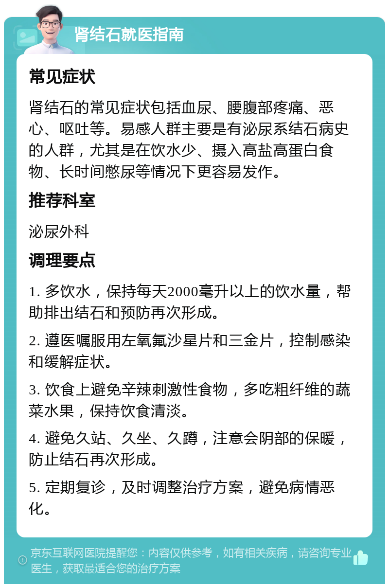 肾结石就医指南 常见症状 肾结石的常见症状包括血尿、腰腹部疼痛、恶心、呕吐等。易感人群主要是有泌尿系结石病史的人群，尤其是在饮水少、摄入高盐高蛋白食物、长时间憋尿等情况下更容易发作。 推荐科室 泌尿外科 调理要点 1. 多饮水，保持每天2000毫升以上的饮水量，帮助排出结石和预防再次形成。 2. 遵医嘱服用左氧氟沙星片和三金片，控制感染和缓解症状。 3. 饮食上避免辛辣刺激性食物，多吃粗纤维的蔬菜水果，保持饮食清淡。 4. 避免久站、久坐、久蹲，注意会阴部的保暖，防止结石再次形成。 5. 定期复诊，及时调整治疗方案，避免病情恶化。