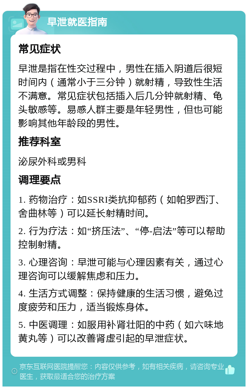 早泄就医指南 常见症状 早泄是指在性交过程中，男性在插入阴道后很短时间内（通常小于三分钟）就射精，导致性生活不满意。常见症状包括插入后几分钟就射精、龟头敏感等。易感人群主要是年轻男性，但也可能影响其他年龄段的男性。 推荐科室 泌尿外科或男科 调理要点 1. 药物治疗：如SSRI类抗抑郁药（如帕罗西汀、舍曲林等）可以延长射精时间。 2. 行为疗法：如“挤压法”、“停-启法”等可以帮助控制射精。 3. 心理咨询：早泄可能与心理因素有关，通过心理咨询可以缓解焦虑和压力。 4. 生活方式调整：保持健康的生活习惯，避免过度疲劳和压力，适当锻炼身体。 5. 中医调理：如服用补肾壮阳的中药（如六味地黄丸等）可以改善肾虚引起的早泄症状。