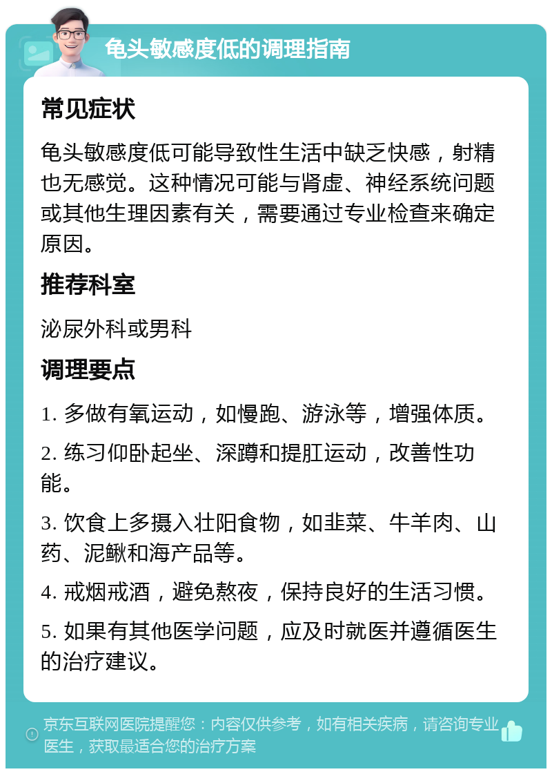 龟头敏感度低的调理指南 常见症状 龟头敏感度低可能导致性生活中缺乏快感，射精也无感觉。这种情况可能与肾虚、神经系统问题或其他生理因素有关，需要通过专业检查来确定原因。 推荐科室 泌尿外科或男科 调理要点 1. 多做有氧运动，如慢跑、游泳等，增强体质。 2. 练习仰卧起坐、深蹲和提肛运动，改善性功能。 3. 饮食上多摄入壮阳食物，如韭菜、牛羊肉、山药、泥鳅和海产品等。 4. 戒烟戒酒，避免熬夜，保持良好的生活习惯。 5. 如果有其他医学问题，应及时就医并遵循医生的治疗建议。