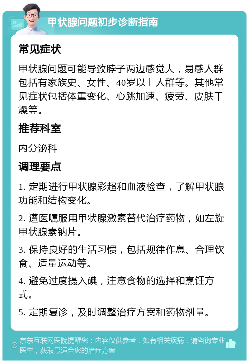 甲状腺问题初步诊断指南 常见症状 甲状腺问题可能导致脖子两边感觉大，易感人群包括有家族史、女性、40岁以上人群等。其他常见症状包括体重变化、心跳加速、疲劳、皮肤干燥等。 推荐科室 内分泌科 调理要点 1. 定期进行甲状腺彩超和血液检查，了解甲状腺功能和结构变化。 2. 遵医嘱服用甲状腺激素替代治疗药物，如左旋甲状腺素钠片。 3. 保持良好的生活习惯，包括规律作息、合理饮食、适量运动等。 4. 避免过度摄入碘，注意食物的选择和烹饪方式。 5. 定期复诊，及时调整治疗方案和药物剂量。